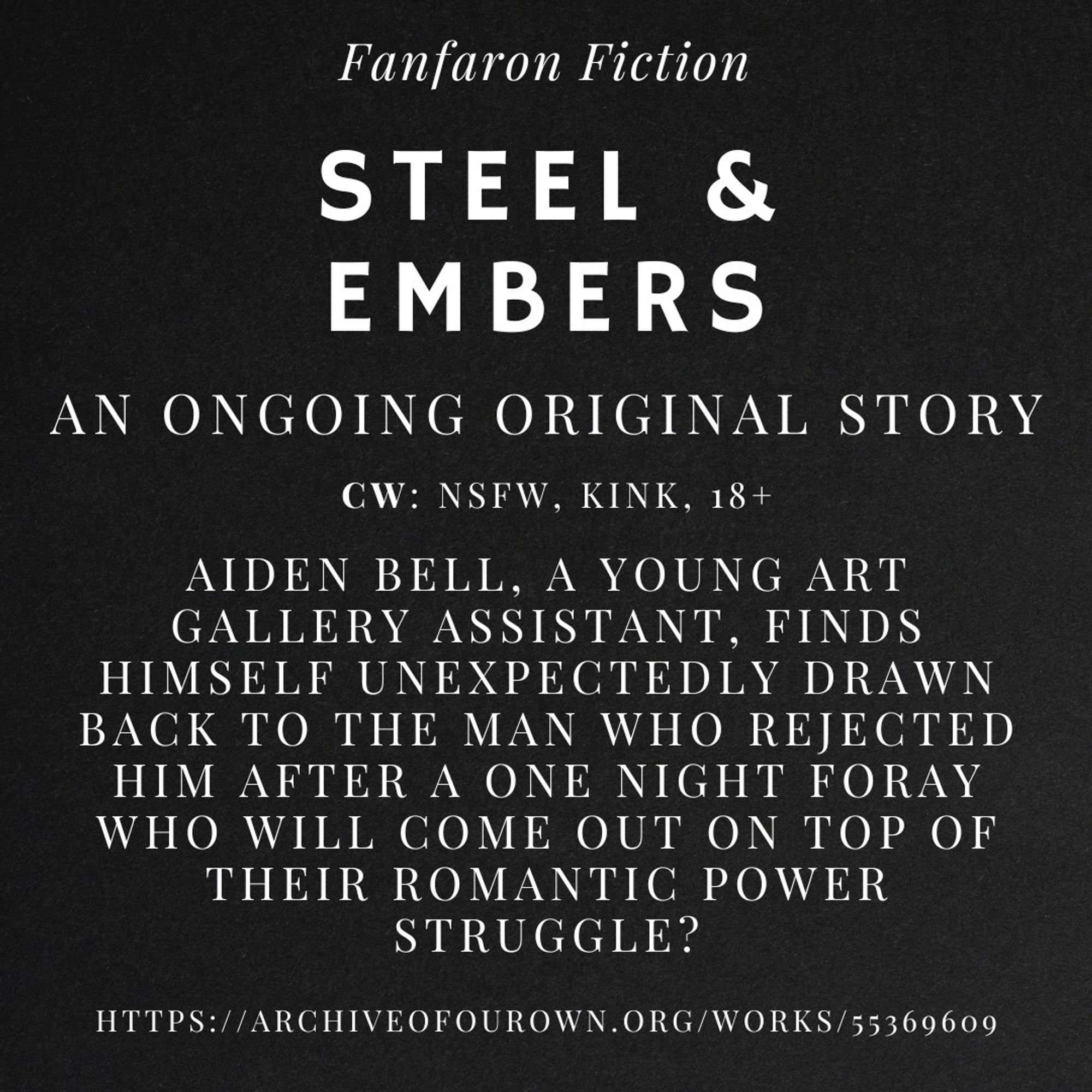 Fanfaron Fiction

Steel & Embers

An ongoing original story

CW: NSFW, Kink, 18+

Aiden Bell, a young art gallery assistant, finds himself unexpectedly drawn back to the man who rejected him after a one night foray
Who will come out on top of their romantic power struggle?

https://archiveofourown.org/works/55369609