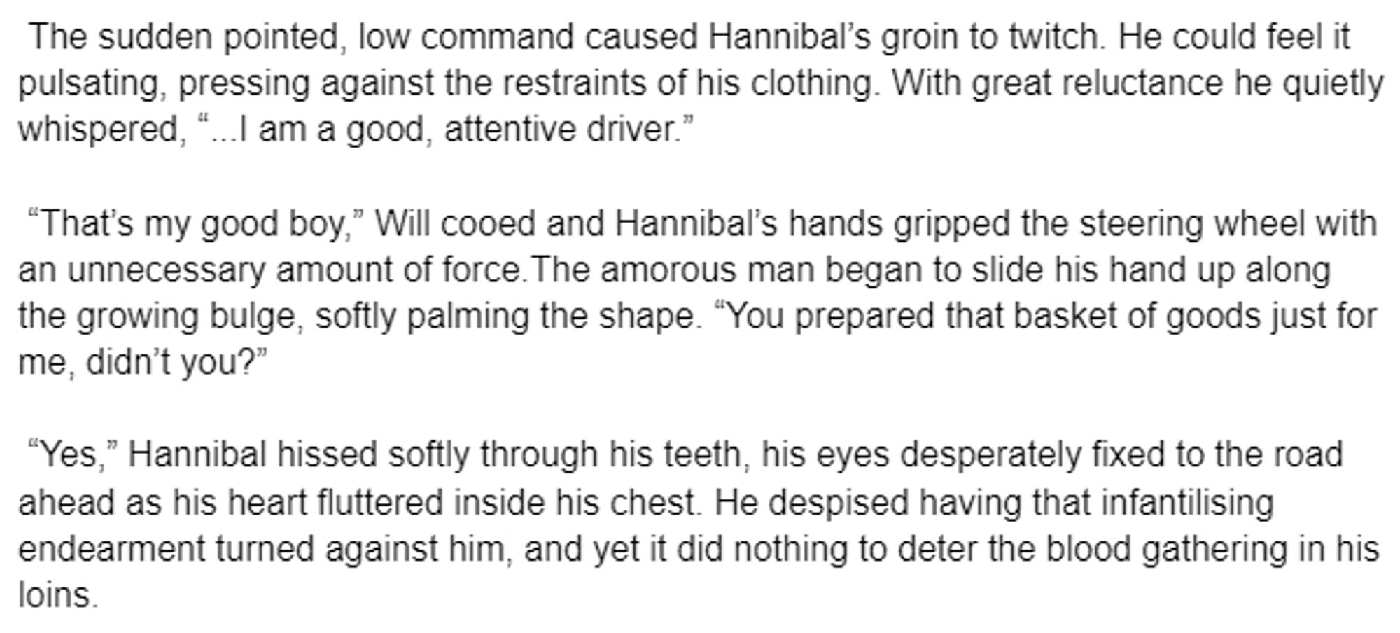 The sudden pointed, low command caused Hannibal’s groin to twitch. He could feel it pulsating, pressing against the restraints of his clothing. With great reluctance he quietly whispered, “...I am a good, attentive driver.” 

 “That’s my good boy,” Will cooed and Hannibal’s hands gripped the steering wheel with an unnecessary amount of force.The amorous man began to slide his hand up along the growing bulge, softly palming the shape. “You prepared that basket of goods just for me, didn’t you?” 

 “Yes,” Hannibal hissed softly through his teeth, his eyes desperately fixed to the road ahead as his heart fluttered inside his chest. He despised having that infantilising endearment turned against him, and yet it did nothing to deter the blood gathering in his loins.