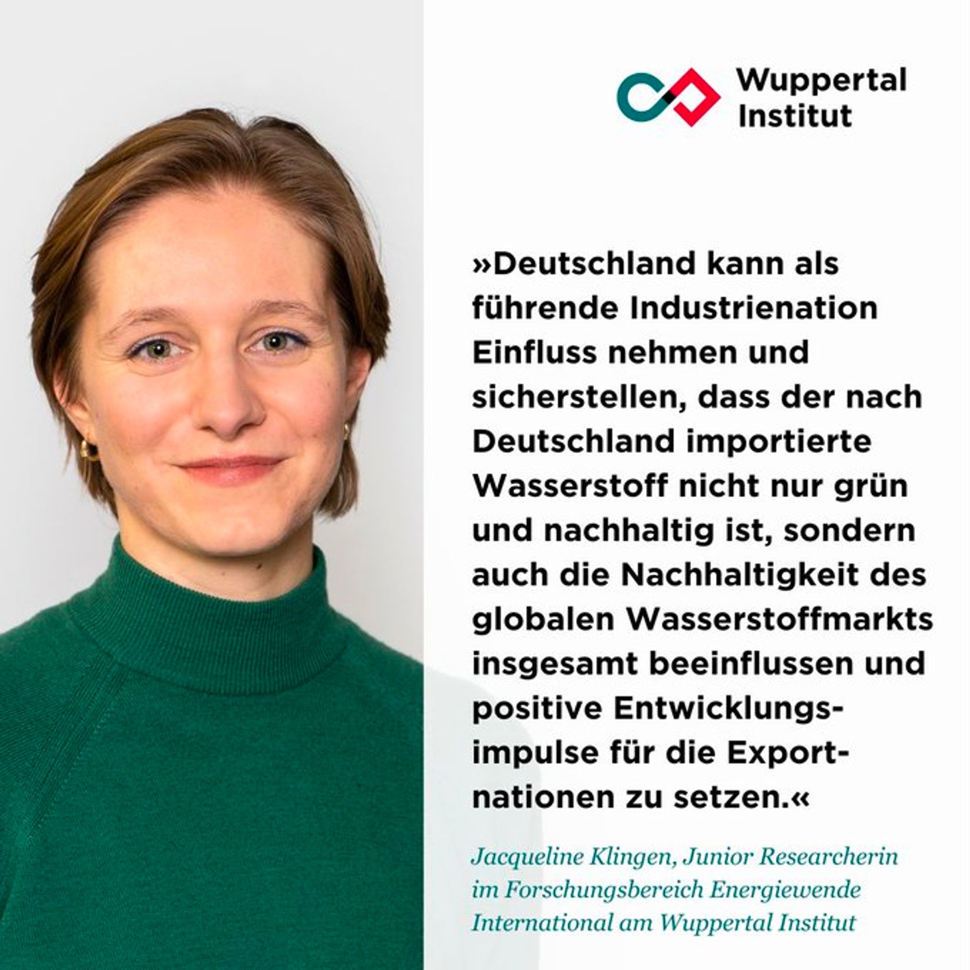 Portrait Foto von Studienautorin Jacqueline Klingen mit Zitat "Deutschland kann als führende Industrienation Einfluss nehmen und sicherstellen, dass der nach Deutschland importierte Wasserstoff nicht nur grün und nachhaltig ist, sondern kann auch die Nachhaltigkeit des globalen Wasserstoffmarkts insgesamt beeinflussen und positive Entwicklungsimpulse für die Exportnationen setzen"