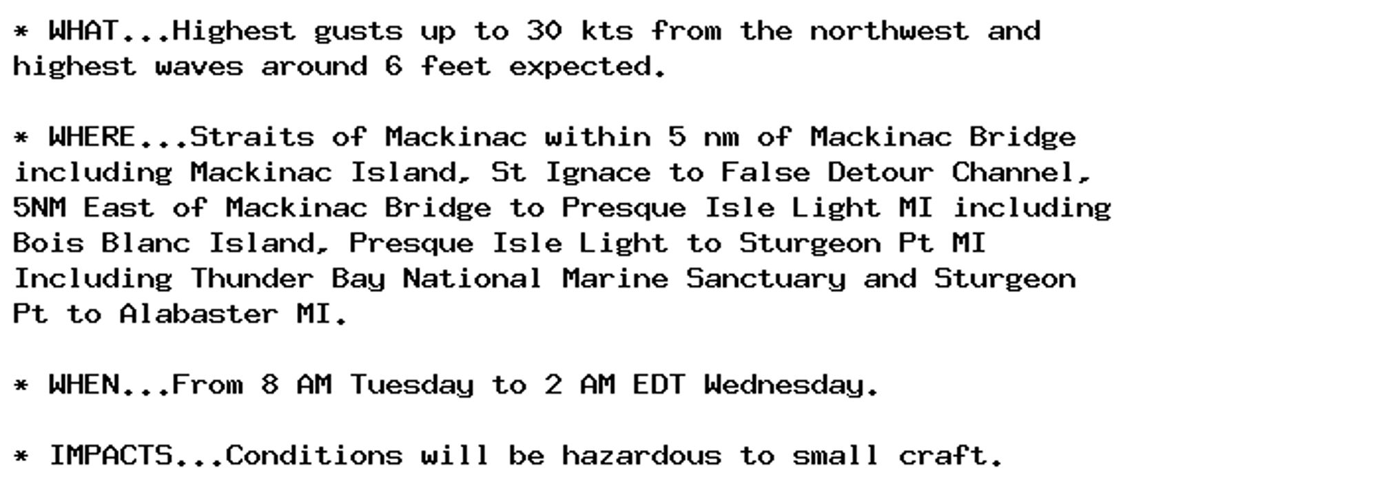 * WHAT...Highest gusts up to 30 kts from the northwest and
highest waves around 6 feet expected.

* WHERE...Straits of Mackinac within 5 nm of Mackinac Bridge
including Mackinac Island, St Ignace to False Detour Channel,
5NM East of Mackinac Bridge to Presque Isle Light MI including
Bois Blanc Island, Presque Isle Light to Sturgeon Pt MI
Including Thunder Bay National Marine Sanctuary and Sturgeon
Pt to Alabaster MI.

* WHEN...From 8 AM Tuesday to 2 AM EDT Wednesday.

* IMPACTS...Conditions will be hazardous to small craft.