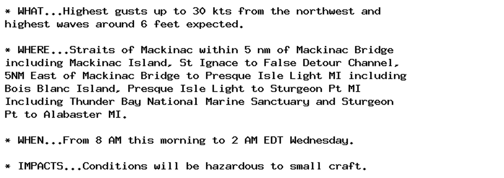 * WHAT...Highest gusts up to 30 kts from the northwest and
highest waves around 6 feet expected.

* WHERE...Straits of Mackinac within 5 nm of Mackinac Bridge
including Mackinac Island, St Ignace to False Detour Channel,
5NM East of Mackinac Bridge to Presque Isle Light MI including
Bois Blanc Island, Presque Isle Light to Sturgeon Pt MI
Including Thunder Bay National Marine Sanctuary and Sturgeon
Pt to Alabaster MI.

* WHEN...From 8 AM this morning to 2 AM EDT Wednesday.

* IMPACTS...Conditions will be hazardous to small craft.