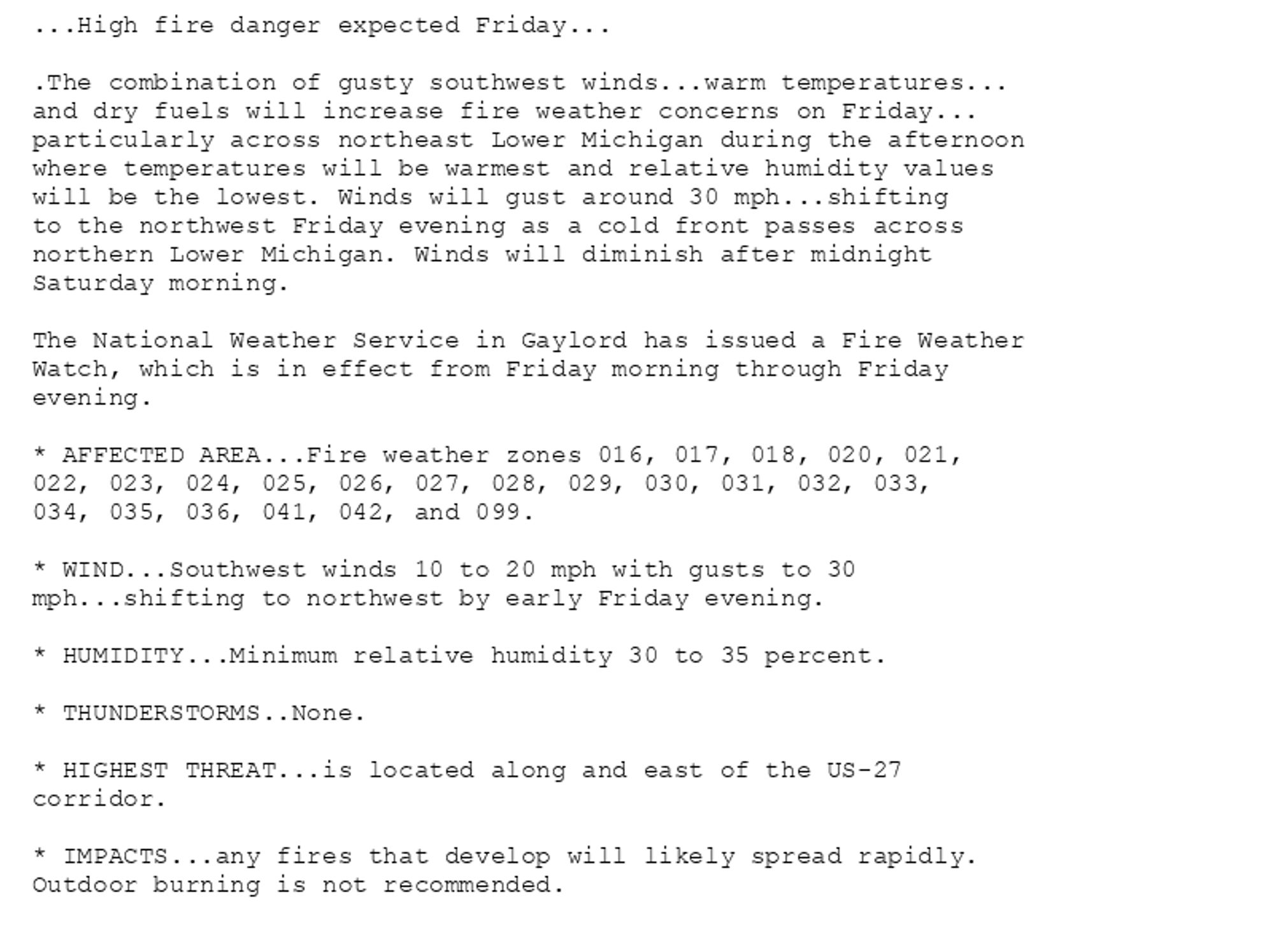 ...High fire danger expected Friday...

.The combination of gusty southwest winds...warm temperatures...
and dry fuels will increase fire weather concerns on Friday...
particularly across northeast Lower Michigan during the afternoon
where temperatures will be warmest and relative humidity values
will be the lowest. Winds will gust around 30 mph...shifting
to the northwest Friday evening as a cold front passes across
northern Lower Michigan. Winds will diminish after midnight
Saturday morning.

The National Weather Service in Gaylord has issued a Fire Weather
Watch, which is in effect from Friday morning through Friday
evening.

* AFFECTED AREA...Fire weather zones 016, 017, 018, 020, 021,
022, 023, 024, 025, 026, 027, 028, 029, 030, 031, 032, 033,
034, 035, 036, 041, 042, and 099.

* WIND...Southwest winds 10 to 20 mph with gusts to 30
mph...shifting to northwest by early Friday evening.

* HUMIDITY...Minimum relative humidity 30 to 35 percent.

* THUNDERSTORMS..None.

* HIGHEST THREAT...is located along and east of the US-27
corridor.

* IMPACTS...any fires that develop will likely spread rapidly.
Outdoor burning is not recommended.