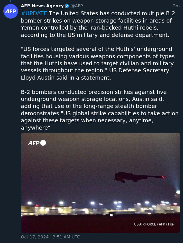 #UPDATE The United States has conducted multiple B-2 bomber strikes on weapon storage facilities in areas of Yemen controlled by the Iran-backed Huthi rebels, according to the US military and defense department.

"US forces targeted several of the Huthis' underground facilities housing various weapons components of types that the Huthis have used to target civilian and military vessels throughout the region," US Defense Secretary Lloyd Austin said in a statement.

B-2 bombers conducted precision strikes against five underground weapon storage locations, Austin said, adding that use of the long-range stealth bomber demonstrates "US global strike capabilities to take action against these targets when necessary, anytime, anywhere"