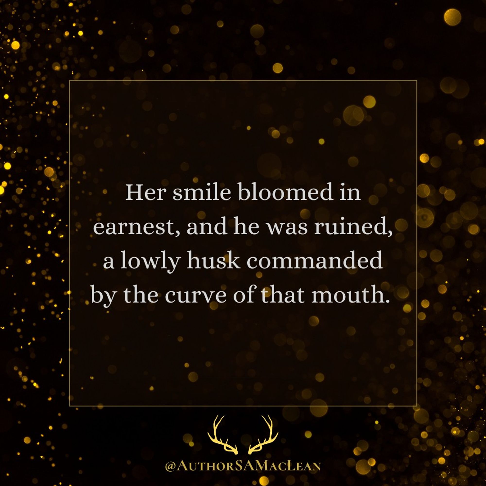 Text excerpt reads: Her smile bloomed in earnest, and he was ruined, a lowly husk commanded by the curve of that mouth. 

Below, @authorsamaclean and an antler graphic in gold.

Background of black with golden sparks.