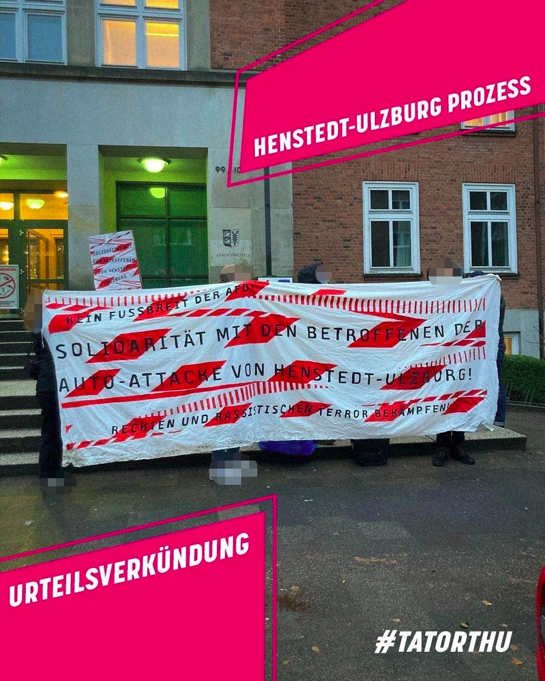 Sharepic: Rechts oben und links unten grafische Elemente, pink mit weißer Schrift; Text rechts oben: Henstedt-Ulzburg Prozess; Text links unten: Urteilsverkündung. Rechts unten ist außerdem in weiß der Hashtag #TatortHU zu lesen. Im Hintergrund ist ein Foto zu sehen: Personen, deren Gesichter gepixelt sind, halten ein rot-weißes Transparent mit schwarzer Schrift hoch. Die rot-weißen Elemente auf dem Transparent erinnern an Absperrband. Die Personen stehen vor den Treppenstufen des Landgerichtes. Das Gebäude ist ein Backsteingebäude. Text auf dem Transparent: "Kein Fussbreit der AfD! Solidarität mit den Betroffenen der Auto-Attacke von Henstedt-Ulzburg! Rechten und rassistischen Terror bekämpfen!“