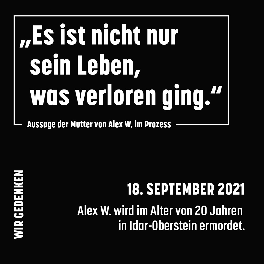 Schwarzer Hintergrund, weiße Schrift.
Text oben, umrandet: Es ist nicht nur sein Leben, was verloren ging.“ Aussage der Mutter von Alex W. im Prozess
Text klein unten links, vertikal: Wir gedenken: 
Text unten rechts: 18. September 2021 Alex W. wird im Alter von 20 Jahren in Idar-Oberstein ermordet.