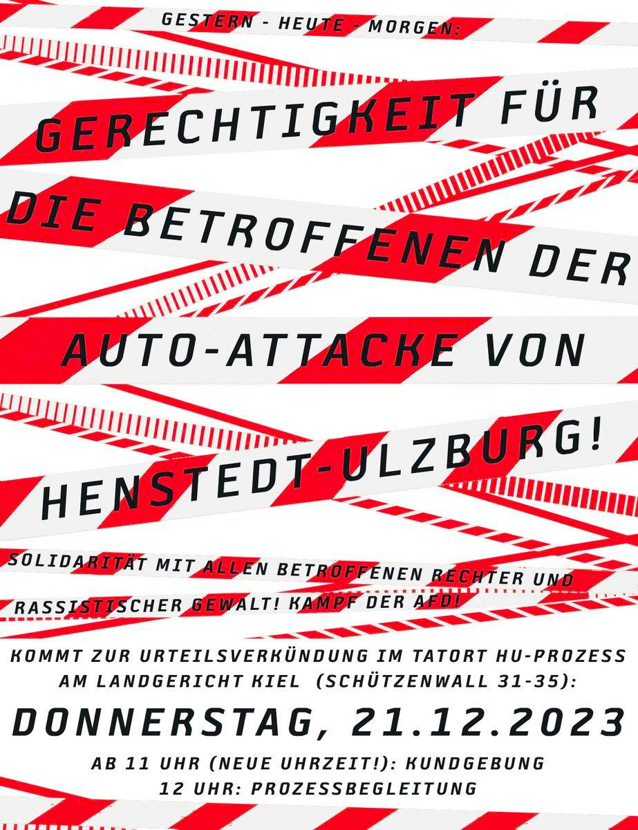 Sharepic von @twitter@solibdnhu mit rot-weißen Elementen, die an Absperrband erinnern, und schwarzem Text.
Text:
Gestern – Heute – Morgen
Gerechtigkeit für die Betroffenen der Auto-Attacke von Henstedt-Ulzburg!
Solidarität mit allen Betroffenen rechter und rassistischer Gewalt! Kampf der AfD!
Kommt zur Urteilsverkündung im Tatort HU-Prozess am Landgericht Kiel (Schützenwall 31-35)
Donnerstag, 21.12.2023
Ab 11 Uhr  (neue Uhrzeit!): Kundgebung
12 Uhr: Prozessbegleitung