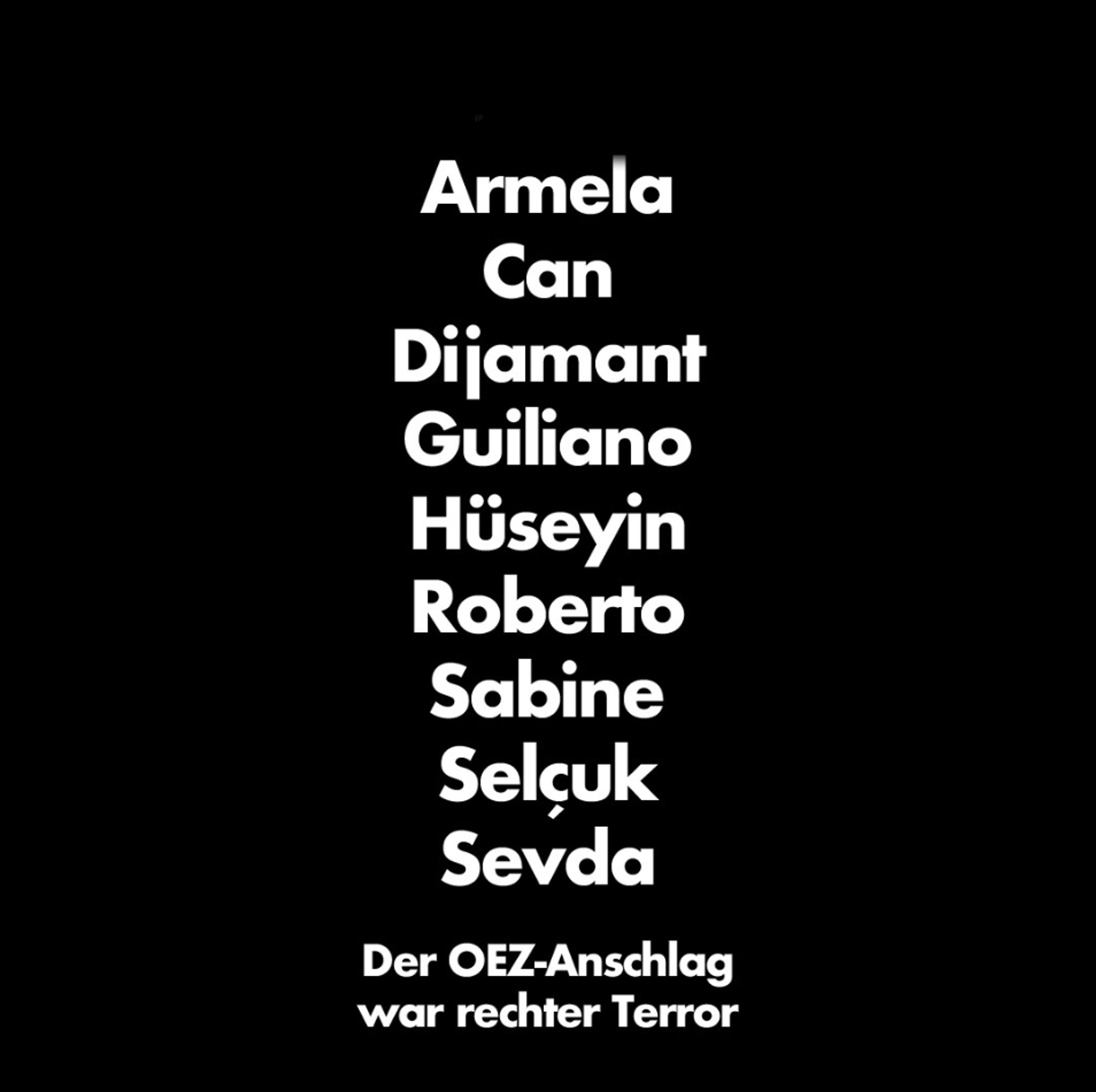 Sharepic: Schwarzer Hintergrund, weiße Schrift: 

Armela
Can
Dijamant
Guiliano
Hüseyin
Roberto
Sabine
Selçuk
Sevda

Der OEZ-Anschlag war rechter Terror