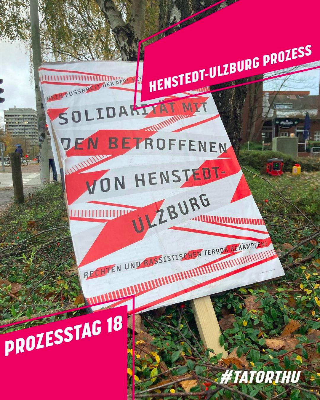 Sharepic: Rechts oben und links unten grafische Elemente, pink mit weißer Schrift; Text rechts oben: Henstedt-Ulzburg Prozess; Text links unten: Prozesstag 18. Rechts unten ist außerdem in weiß der Hashtag #TatortHU zu lesen. Im Hintergrund ist ein Foto von einem Plakat, das in einem Gebüsch aufgestellt ist; das Layout des Plakats besteht aus rot-weißem Flatterband mit der schwarzen Aufschrift: Kein Fußbreit den Faschisten. Solidarität mit den Betroffenen von Henstedt-Ulzburg. Rechten und rassistischen Terror bekämpfen!