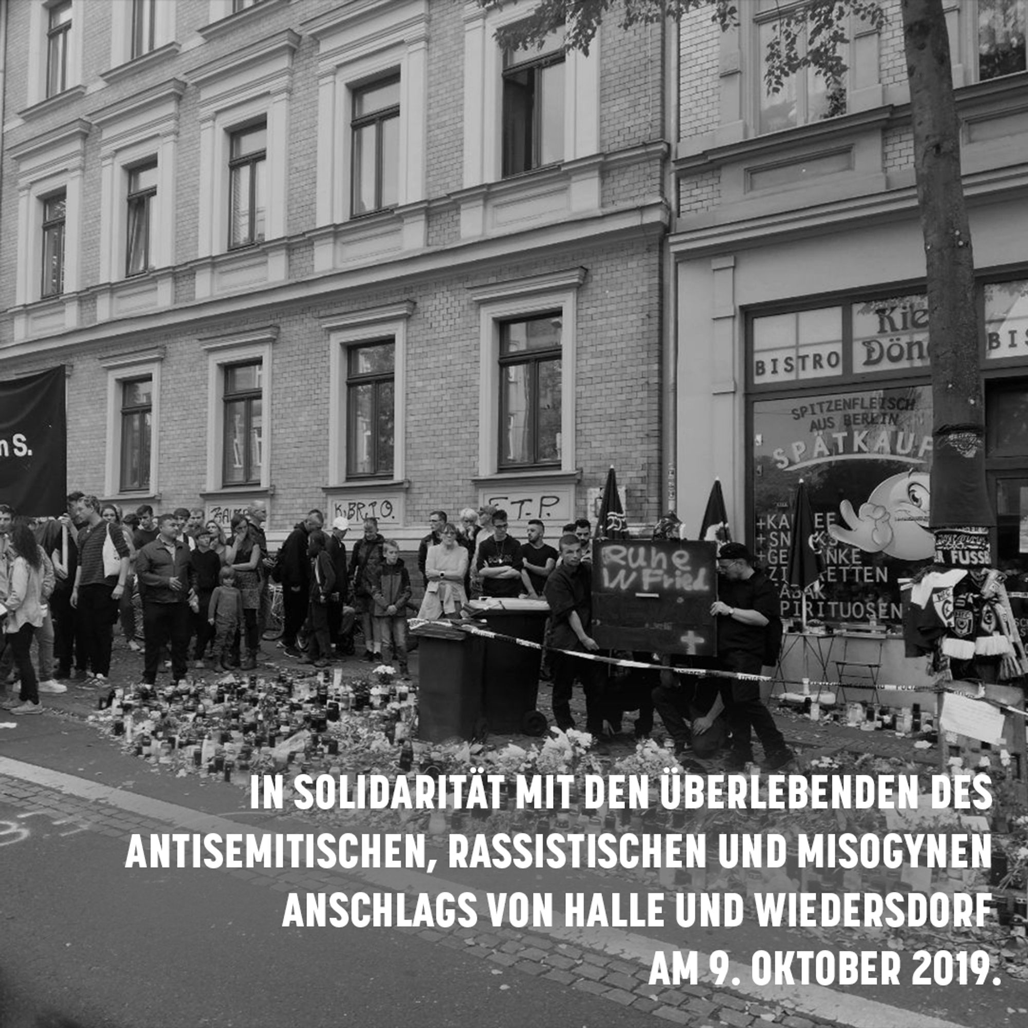 Sharepic: Ein schwarz-weiß-Bild einer solidarischen Kundgebung vor dem Kiezdöner nach dem Anschlag.
Schrift: In Solidarität mit den Überlebenden des antisemitischen, rassistischen und misogynen Anschlags von Halle und Wiedersdorf am 9. Oktober 2019.