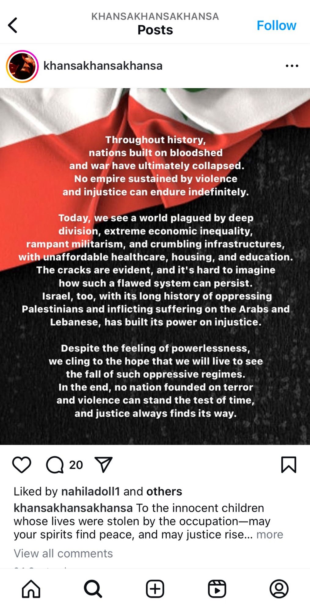 Throughout history, nations built on bloodshed and war have ultimately collapsed.
No empire sustained by violence and injustice can endure indefinitely.
Today, we see a world plagued by deep division, extreme economic inequality, rampant militarism, and crumbling infrastructures, with unaffordable healthcare, housing, and education.
The cracks are evident, and it's hard to imagine how such a flawed system can persist.
Israel, too, with its long history of oppressing Palestinians and inflicting suffering on the Arabs and Lebanese, has built its power on injustice.
Despite the feeling of powerlessness, we cling to the hope that we will live to see the fall of such oppressive regimes.
In the end, no nation founded on terror and violence can stand the test of time, and justice always finds its way.