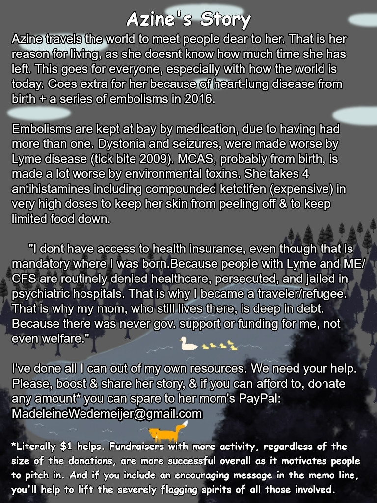 ID: A pond with a duck trailing ducklings on the water & a fox on the shore. Surrounding the lake is a forest of evergreen trees and a snowy landscape. The words are in white with black borders.

Transcript: Azine's Story
Azine travels the world to meet people dear to her. That is her reason for living, as she doesnt know how much time she has left. This goes for everyone, especially with how the world is today. Goes extra for her because of heart-lung disease from birth + a series of embolisms in 2016. 

Embolisms are kept at bay by medication, due to having had more than one. Dystonia and seizures, were made worse by Lyme disease (tick bite 2009). MCAS, probably from birth, is made a lot worse by environmental toxins. She takes 4 antihistamines including compounded ketotifen (expensive) in very high doses to keep her skin from peeling off & to keep limited food down.
     "I dont have access to health insurance, even though that is mandatory where I was born.Because people with Lyme and ME/CFS are routinely denied healthcare, persecuted, and jailed in psychiatric hospitals. That is why I became a traveler/refugee. That is why my mom, who still lives there, is deep in debt. Because there was never gov. support or funding for me, not even welfare."

I've done all I can out of my own resources. We need your help. Please, boost & share her story, & if you can afford to, donate any amount* you can spare to her mom's PayPal: MadeleineWedemeijer@gmail.com
*Literally $1 helps. Fundraisers with more activity, regardless of the size of the donations, are more successful overall as it motivates people to pitch in. And if you include an encouraging message in the memo line, you'll help to lift the severely flagging spirits of all those involved.