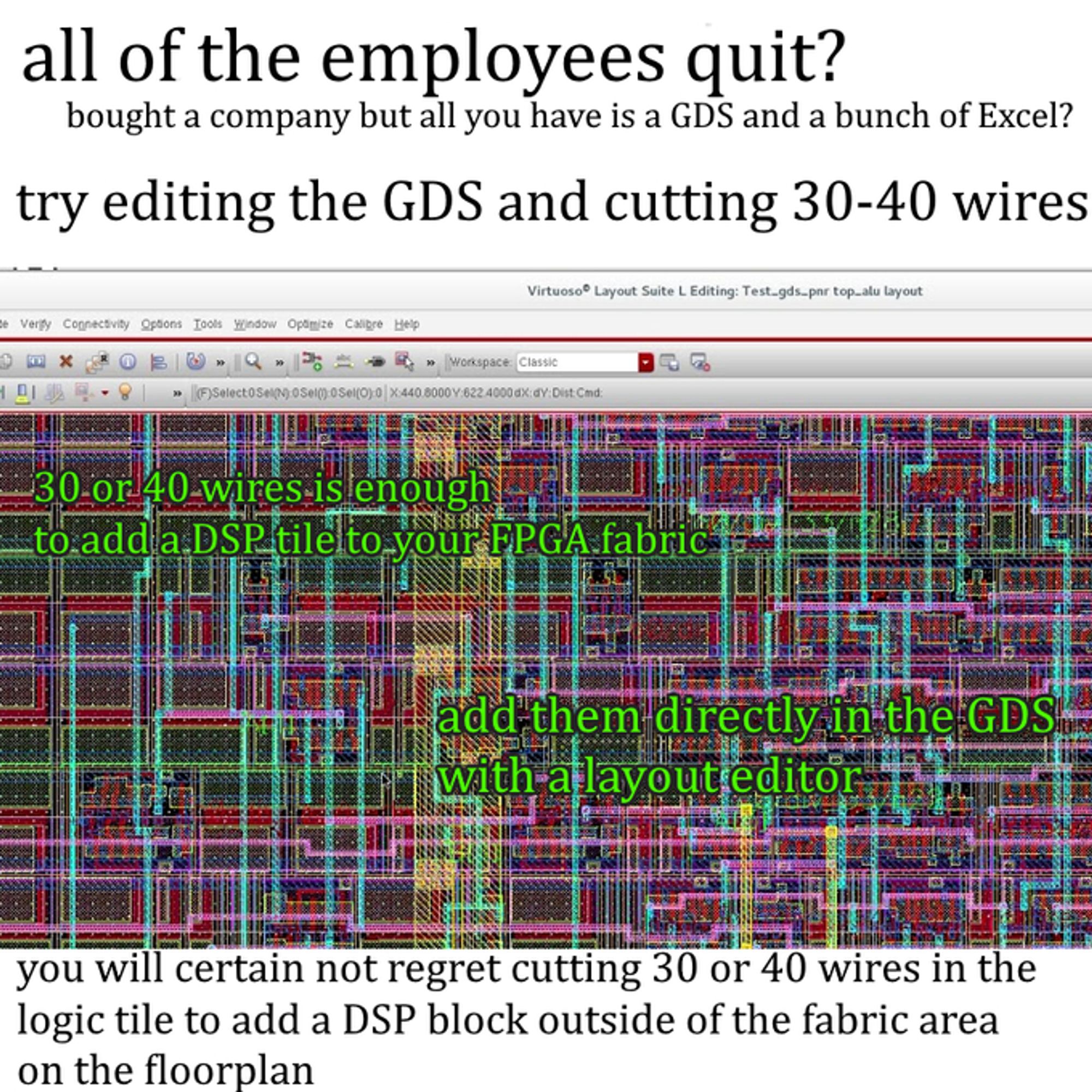 A meme referencing another meme about how eating 30 or 40 olives out of a jar is an acceptable dinner, showing a graphical design of a complex computer chip showing wires and transistors all over in various colors with the text, "All of the employees quit? Bought a company but all you have is a GDS (file format for chip design) and a bunch of Excel spreadsheets? Try editing the GDS and cutting 30-40 wires"

More absurd text follows, "30 or 40 wires is enough to add a DSP tile to your FPGA fabric; add them directly in the GDS with a layout editor. You will certainly not regret cutting 30 or 40 wires in the logic tile to add a DSP block outside of the fabric area on the floorplan"