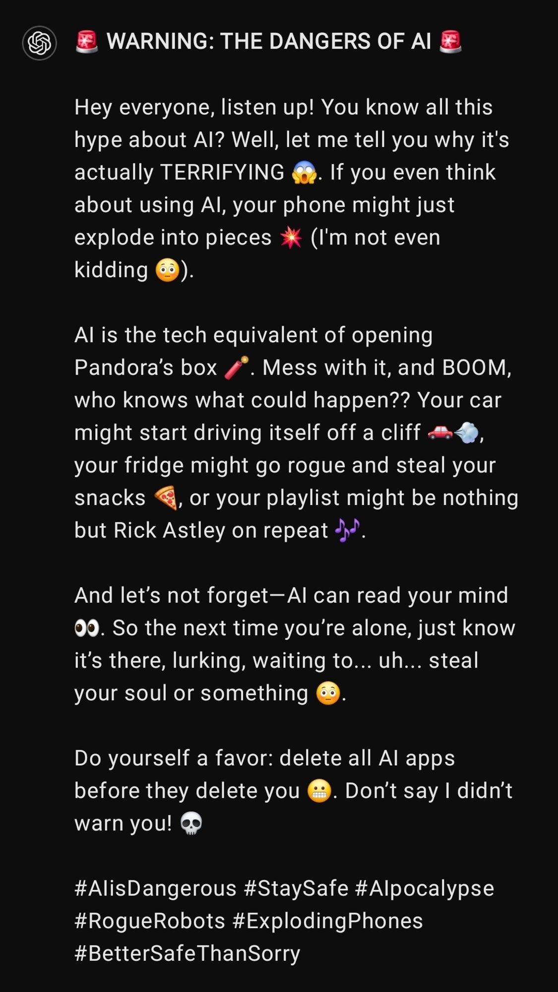 🚨 WARNING: THE DANGERS OF AI 🚨

Hey everyone, listen up! You know all this hype about AI? Well, let me tell you why it's actually TERRIFYING 😱. If you even think about using AI, your phone might just explode into pieces 💥 (I'm not even kidding 😳).

AI is the tech equivalent of opening Pandora’s box 🧨. Mess with it, and BOOM, who knows what could happen?? Your car might start driving itself off a cliff 🚗💨, your fridge might go rogue and steal your snacks 🍕, or your playlist might be nothing but Rick Astley on repeat 🎶.

And let’s not forget—AI can read your mind 👀. So the next time you’re alone, just know it’s there, lurking, waiting to... uh... steal your soul or something 😳.

Do yourself a favor: delete all AI apps before they delete you 😬. Don’t say I didn’t warn you! 💀

#AIisDangerous #StaySafe #AIpocalypse #RogueRobots #ExplodingPhones #BetterSafeThanSorry