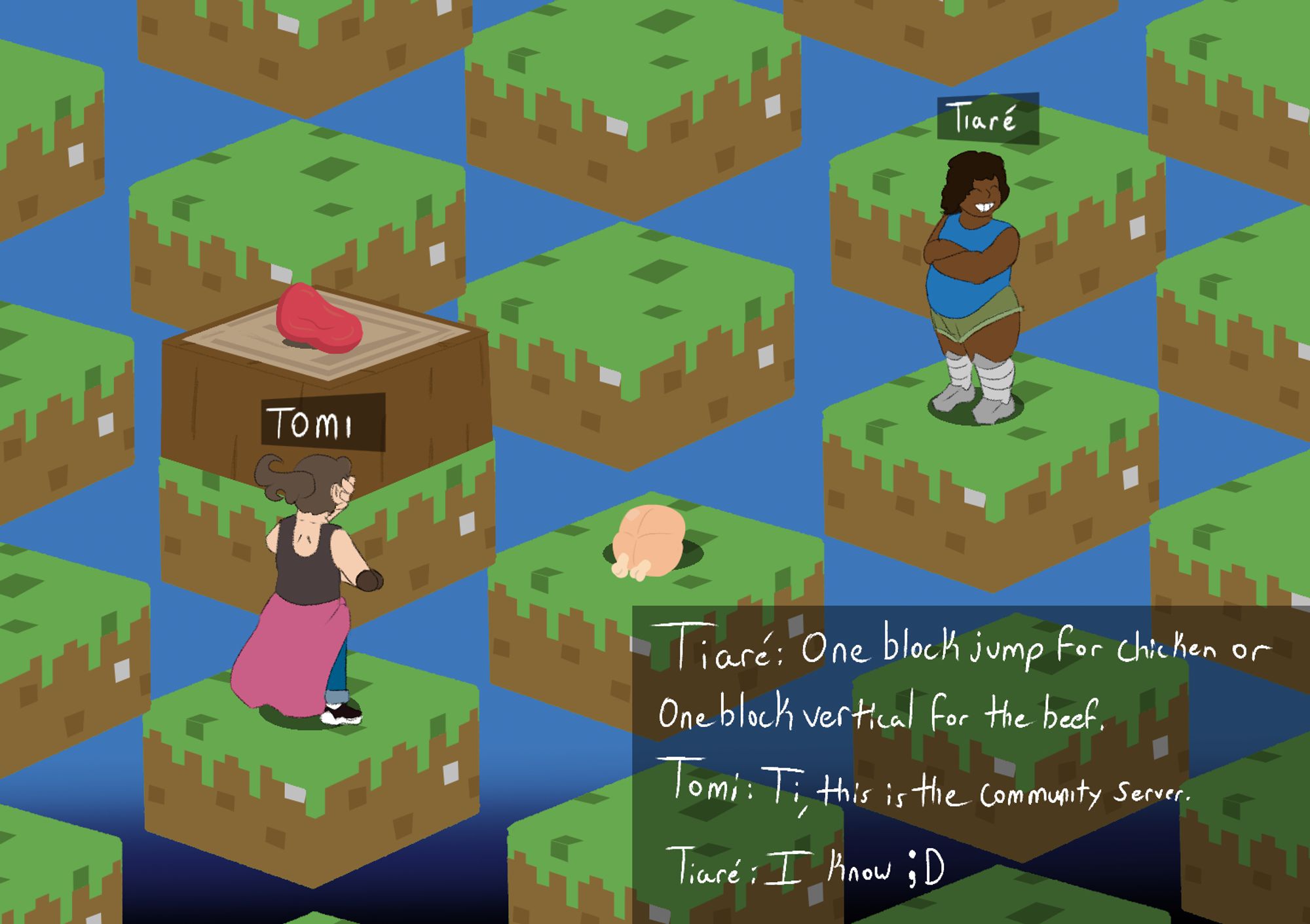 My ocs, Tomi Wales and Tiaré in Parkour Civilization. Tomi is forced to choose between Beef or Chicken.
In a chat box:
"Tiaré: One Block jump for chicken or one block Vertical for the beef."
"Tomi: Ti, this is the community server."
"Tiaré: I know ;D"