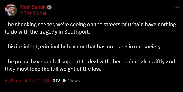 Rishi Sunak on Twitter: "The shocking scenes we’re seeing on the streets of Britain have nothing to do with the tragedy in Southport.

This is violent, criminal behaviour that has no place in our society.

The police have our full support to deal with these criminals swiftly and they must face the full weight of the law."