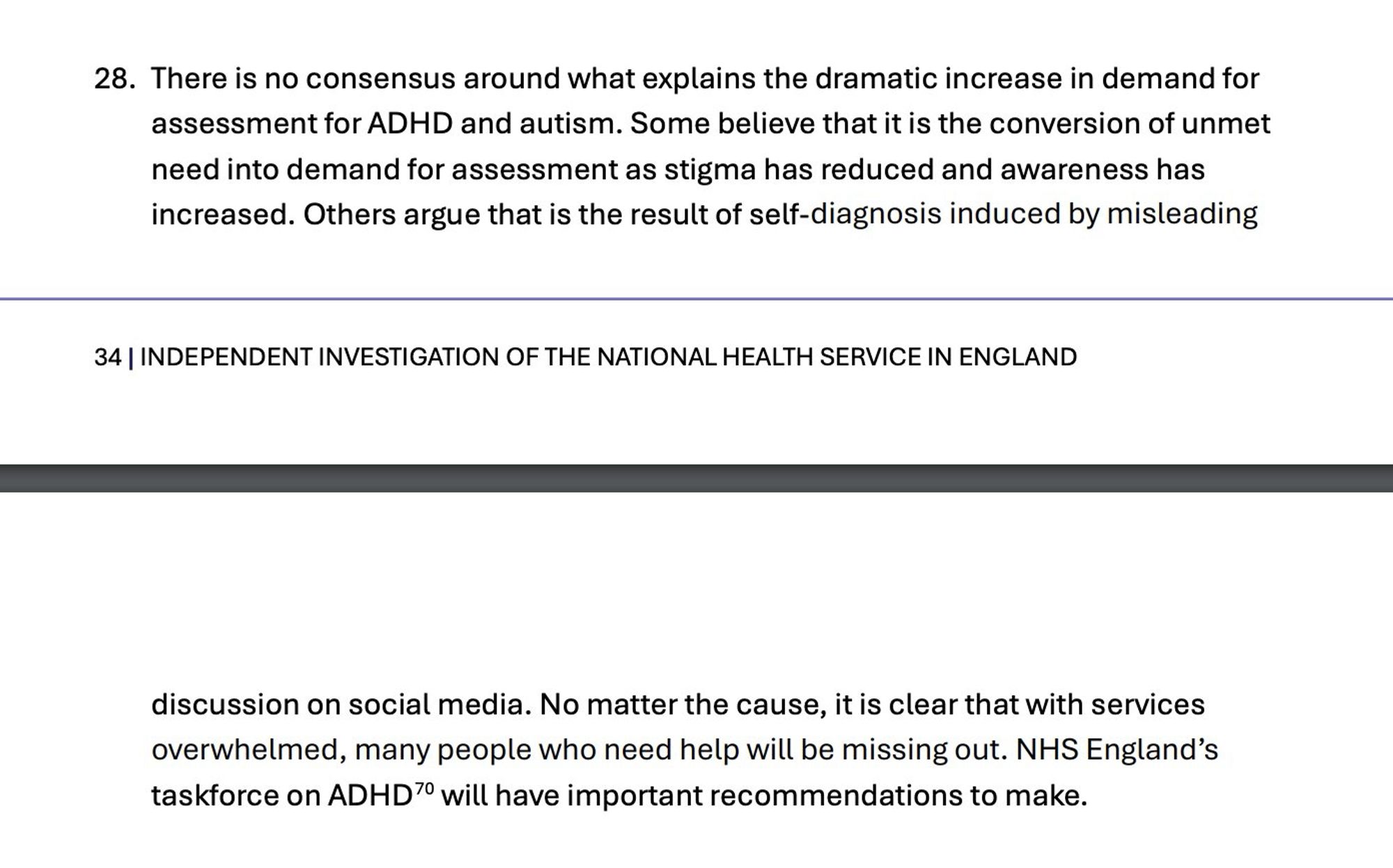 Paragraph 28. There is no consensus around what explains the dramatic increase in demand for assessment for ADHD and autism. Some believe that it is the conversion of unmet need into demand for assessment as stigma has reduced and awareness has increased. Others argue that is the result of self-diagnosis induced by misleading discussion on social media. No matter the cause, it is clear that with services overwhelmed, many people who need help will be missing out. NHS England’s taskforce on ADHD will have important recommendations to make.