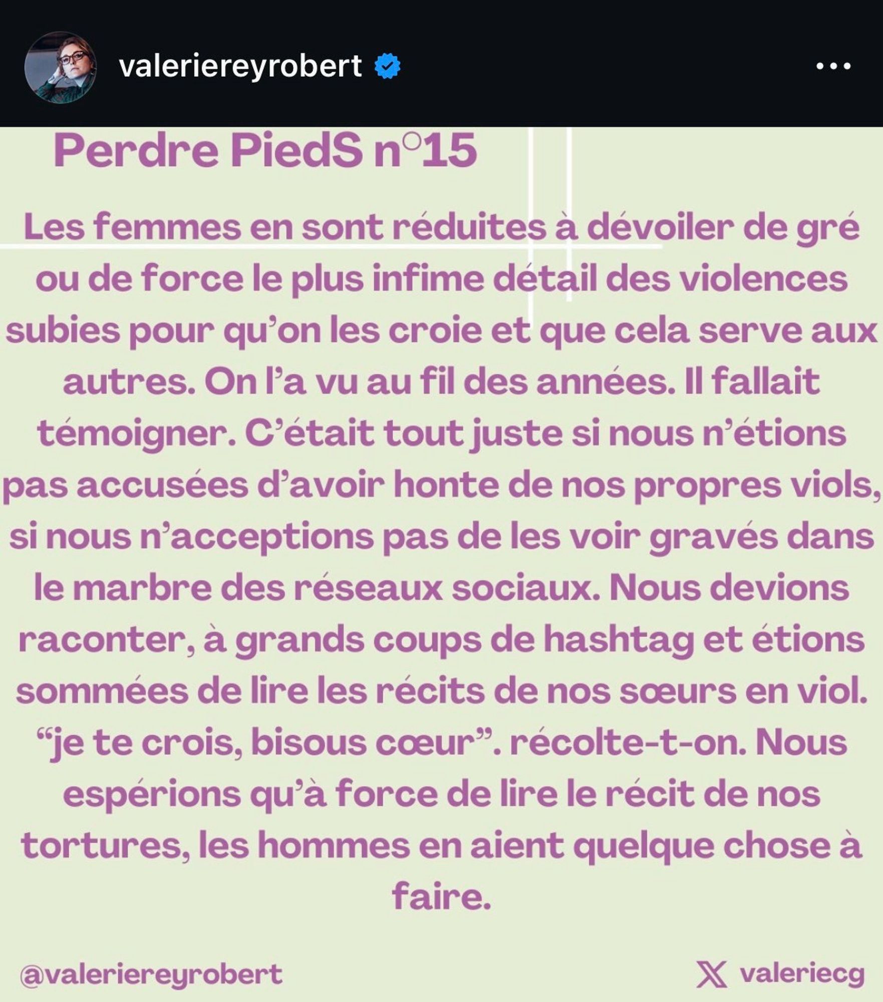 valeriereyrobert e Perdre PiedS n°15 Les femmes en sont réduites à dévoiler de gré ou de force le plus infime détail des violences subies pour qu'on les croie et que cela serve aux autres. On l'a vu au fil des années. Il fallait témoigner. C'était tout juste si nous n'étions pas accusées d'avoir honte de nos propres viols, si nous n'acceptions pas de les voir gravés dans le marbre des réseaux sociaux. Nous devions raconter, à grands coups de hashtag et étions sommées de lire les récits de nos sœurs en viol. "je te crois, bisous cœur", récolte-t-on. Nous espérions qu'à force de lire le récit de nos tortures, les hommes en aient quelque chose à faire. @valeriereyrobert X valeriecg