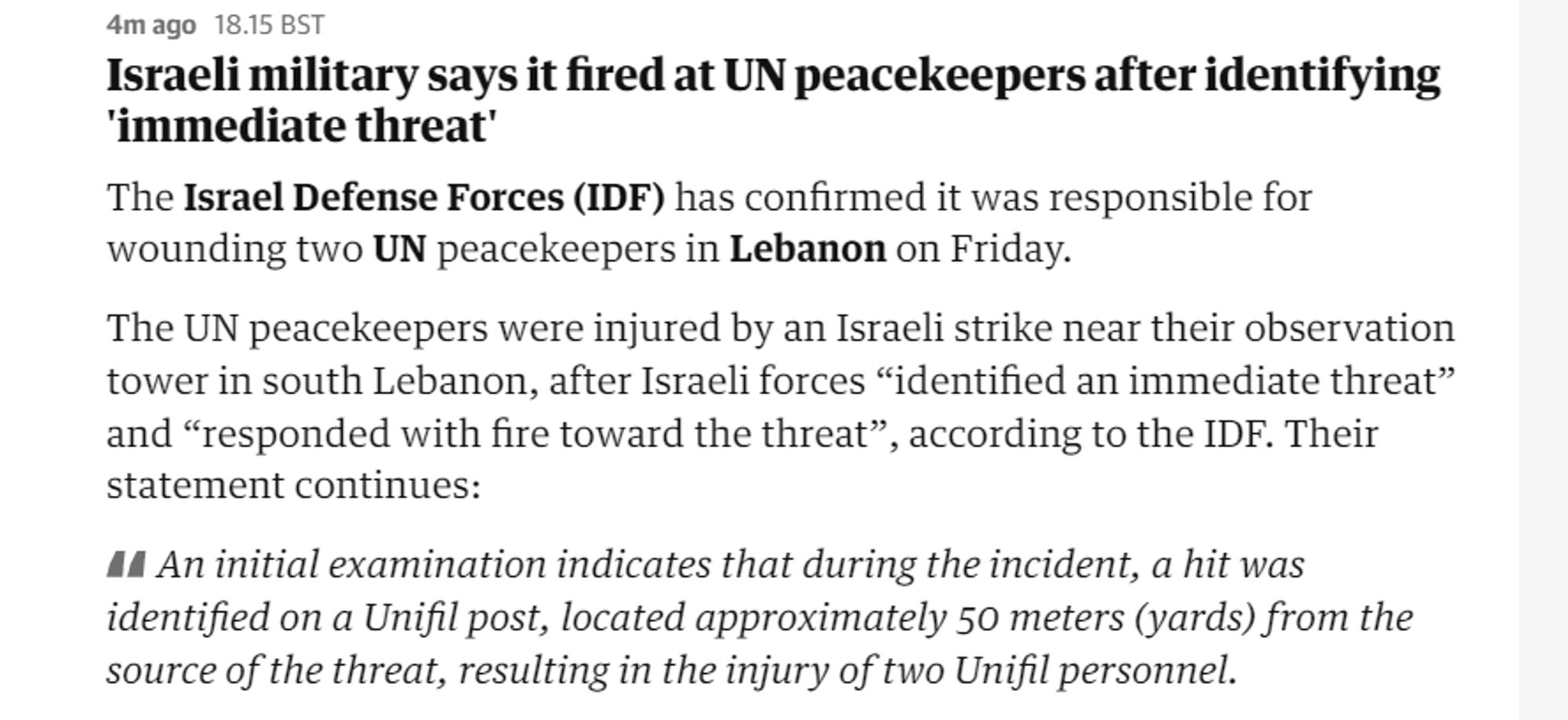 4mago 18.15BST

Israeli military says it fired at UN peacekeepers after identifying ‘immediate threat’

The Israel Defense Forces (IDF) has confirmed it was responsible for wounding two UN peacekeepers in Lebanon on Friday.

The UN peacekeepers were injured by an Israeli strike near their observation tower in south Lebanon, after Israeli forces “identified an immediate threat” and “responded with fire toward the threat”, according to the IDF. Their statement continues:

44 An initial examination indicates that during the incident, a hit was identified on a Unifil post, located approximately 50 meters (yards) from the source of the threat, resulting in the injury of two Unifil personnel. 