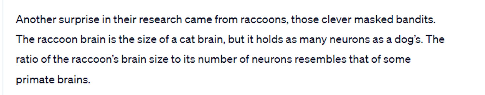 Another surprise in their research came from raccoons, those clever masked bandits. The raccoon brain is the size of a cat brain, but it holds as many neurons as a dog’s. The ratio of the raccoon’s brain size to its number of neurons resembles that of some primate brains. 