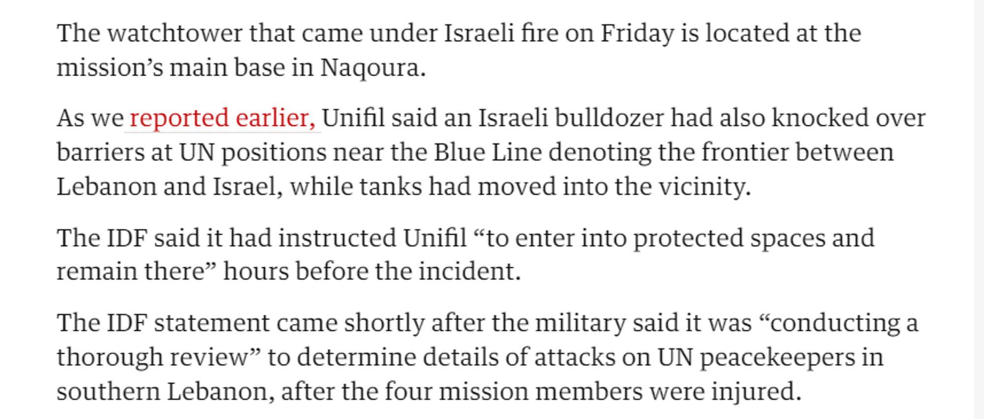 The watchtower that came under Israeli fire on Friday is located at the mission’s main base in Nagoura.

As we reported earlier, Unifil said an Israeli bulldozer had also knocked over barriers at UN positions near the Blue Line denoting the frontier between Lebanon and Israel, while tanks had moved into the vicinity.

The IDF said it had instructed Unifil “to enter into protected spaces and remain there” hours before the incident.

The IDF statement came shortly after the military said it was “conducting a thorough review” to determine details of attacks on UN peacekeepers in southern Lebanon, after the four mission members were injured. 