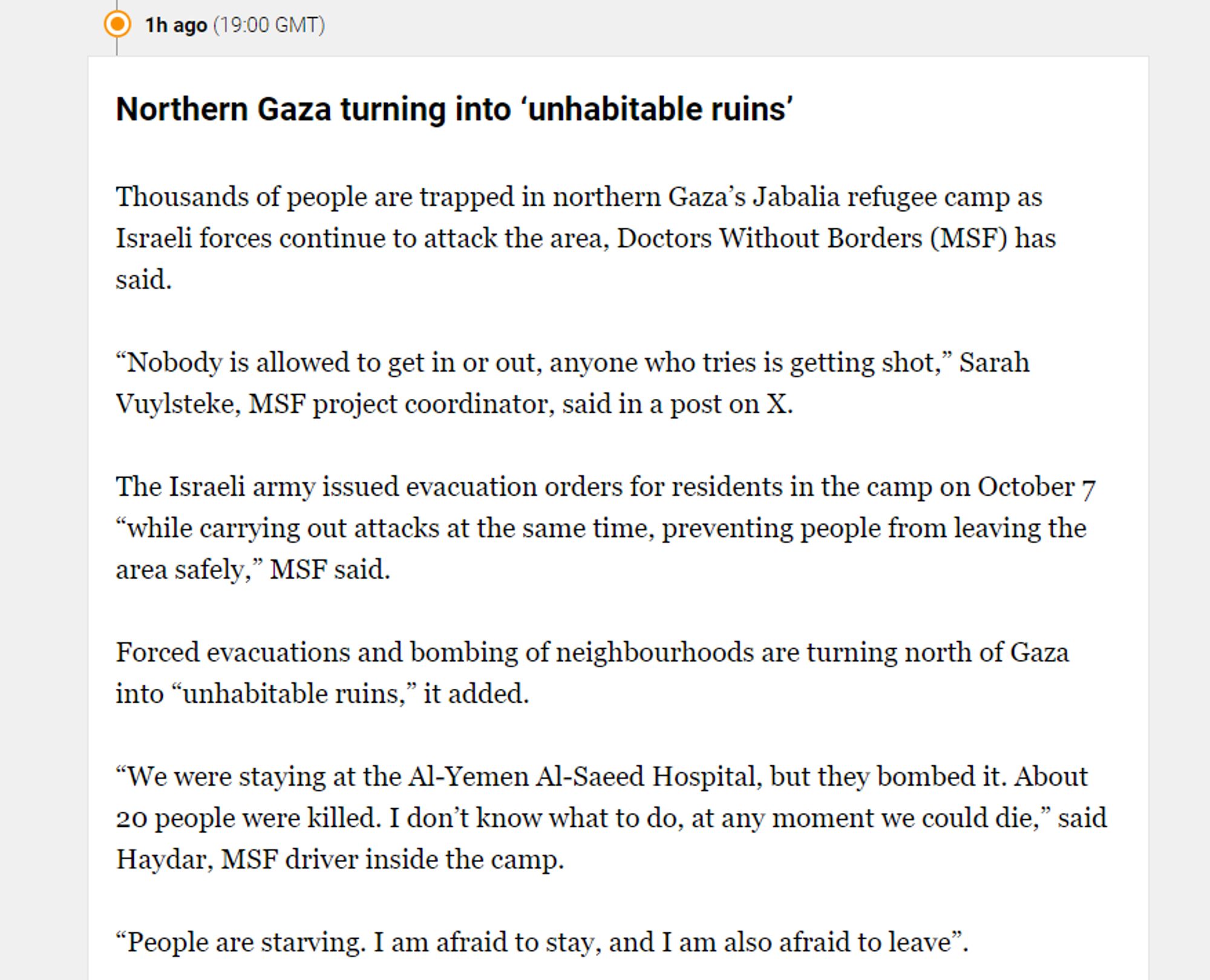 ( 1h ago (1900 GMT) Northern Gaza turning into ‘uninhabitable ruins’ Thousands of people are trapped in northern Gaza’s Jabalia refugee camp as Israeli forces continue to attack the area, Doctors Without Borders (MSF) has said. “Nobody is allowed to get in or out, anyone who tries is getting shot,” Sarah Vuylsteke, MSF project coordinator, said in a post on X. The Israeli army issued evacuation orders for residents in the camp on October 7 “while carrying out attacks at the same time, preventing people from leaving the area safely,” MSF said. Forced evacuations and bombing of neighbourhoods are turning north of Gaza into “uninhabitable ruins,” it added. “We were staying at the Al-Yemen Al-Saeed Hospital, but they bombed it. About 20 people were killed. I don’t know what to do, at any moment we could die,” said Haydar, MSF driver inside the camp. “People are starving. I am afraid to stay, and I am also afraid to leave”. 