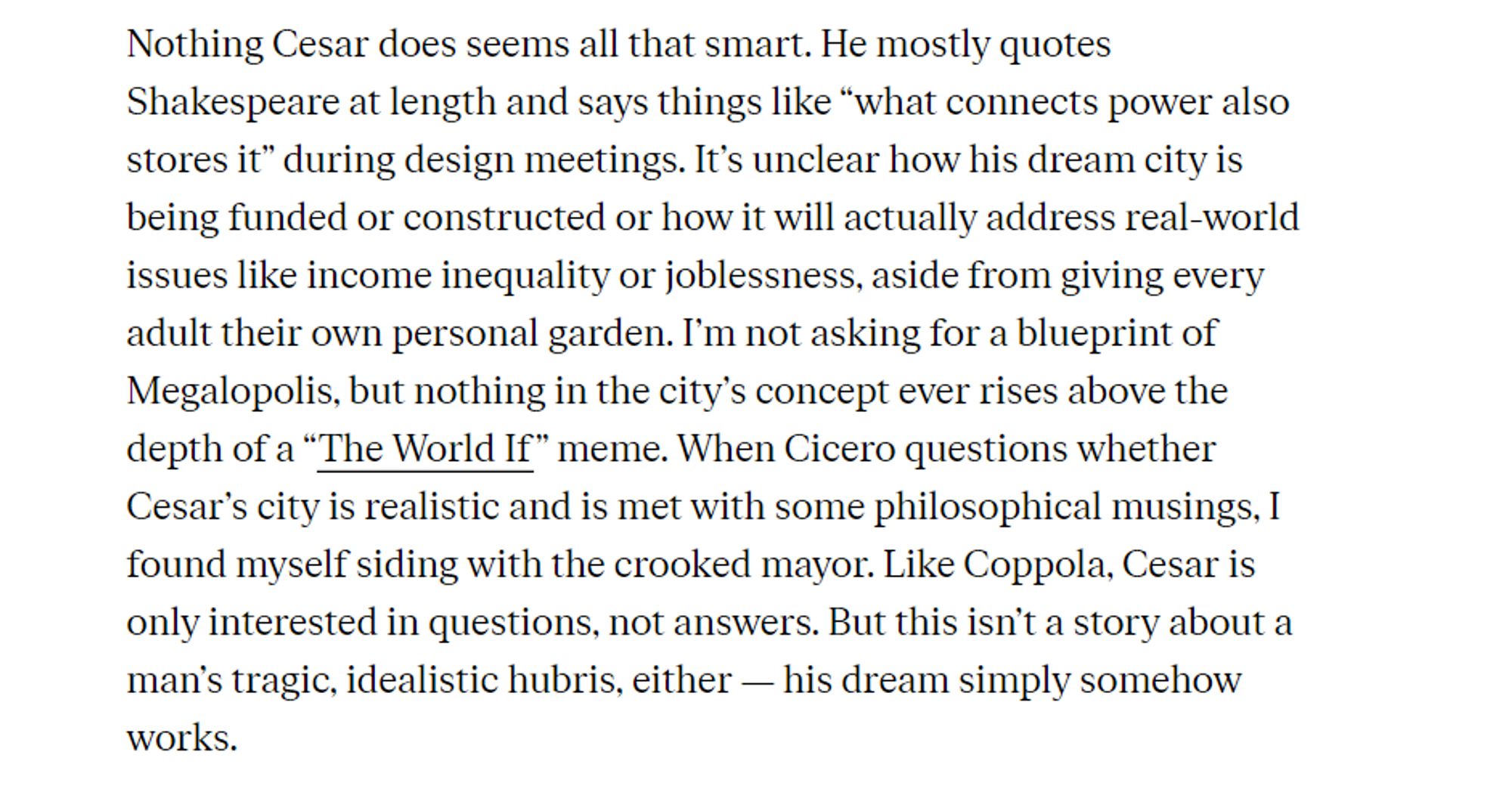 Nothing Cesar does seems all that smart. He mostly quotes 
 Shakespeare at length and says things like "what connects power also 
 stores it" during design meetings. It's unclear how his dream city is 
 being funded or constructed or how it will actually address real-world 
 issues like income inequality or joblessness, aside from giving every 
 adult their own personal garden. I'm not asking for a blueprint of 
 Megalopolis, but nothing in the city's concept ever rises above the 
 depth of a "The World If" meme. When Cicero questions whether 
 Cesar's city is realistic and is met with some philosophical musings, I 
 found myself siding with the crooked mayor. Like Coppola, Cesar is 
 only interested in questions, not answers. But this isn't a story about a 
 man's tragic, idealistic hubris, either his dream simply somehow 
 works.
