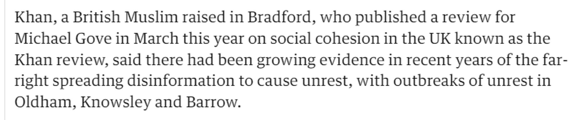 Khan, a British Muslim raised in Bradford, who published a review for 
 Michael Gove in March this year on social cohesion in the UK known as the 
 Khan review, said there had been growing evidence in recent years of the far- 
 right spreading disinformation to cause unrest, with outbreaks of unrest in 
 Oldham, Knowsley and Barrow.
