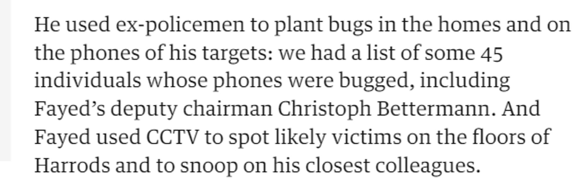 He used ex-policemen to plant bugs in the homes and on 
 the phones of his targets: we had a list of some 45 
 individuals whose phones were bugged, including 
 Fayed's deputy chairman Christoph Bettermann. And 
 Fayed used CCTV to spot likely victims on the floors of 
 Harrods and to snoop on his closest colleagues.
