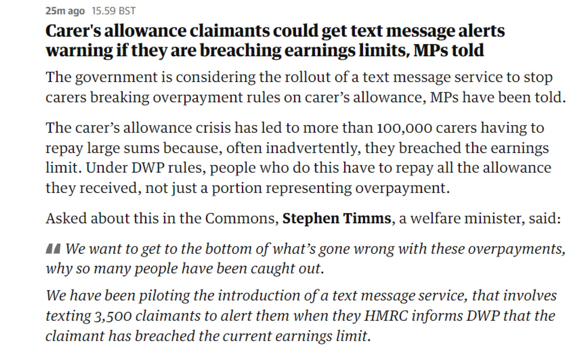 25mago 15.50 BST

Carer's allowance claimants could get text message alerts warning if they are breaching earnings limits, MPs told

The government is considering the rollout of a text message service to stop carers breaking overpayment rules on carer’s allowance, MPs have been told. The carer’s allowance crisis has led to more than 100,000 carers having to repay large sums because, often inadvertently, they breached the earnings limit. Under DWP rules, people who do this have to repay all the allowance they received, not just a portion representing overpayment.

Asked about this in the Commons, Stephen Timms, a welfare minister, said: A4 We want to get to the bottom of what’s gone wrong with these overpayments, why so many people have been caught out.

We have been piloting the introduction of a text message service, that involves texting 3,500 claimants to alert them when they HMRC informs DWP that the claimant has breached the current earnings limit. 