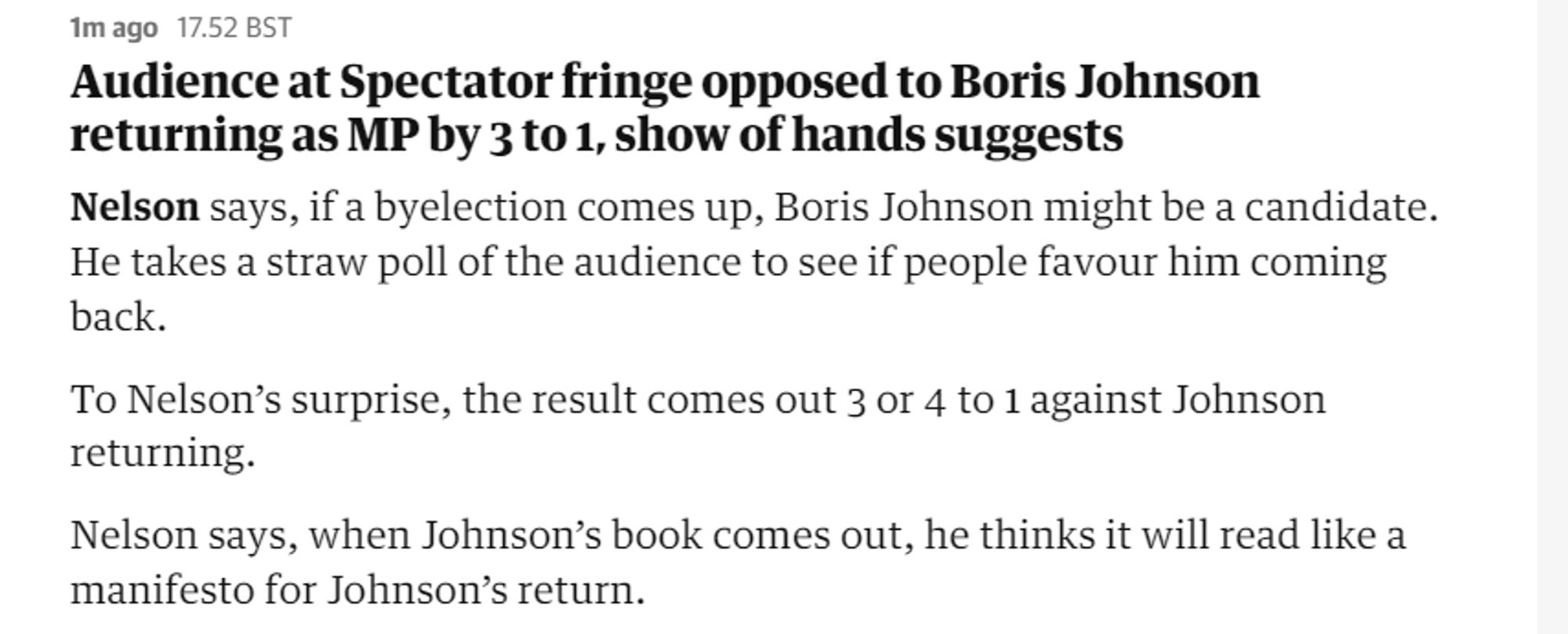 mago 1752 BST

Audience at Spectator fringe opposed to Boris Johnson returning as MP by 3 to 1, show of hands suggests

Nelson says, if a byelection comes up, Boris Johnson might be a candidate. He takes a straw poll of the audience to see if people favour him coming back.

To Nelson’s surprise, the result comes out 3 or 4 to 1 against Johnson returning.

Nelson says, when Johnson’s book comes out, he thinks it will read like a manifesto for Johnson’s return. 