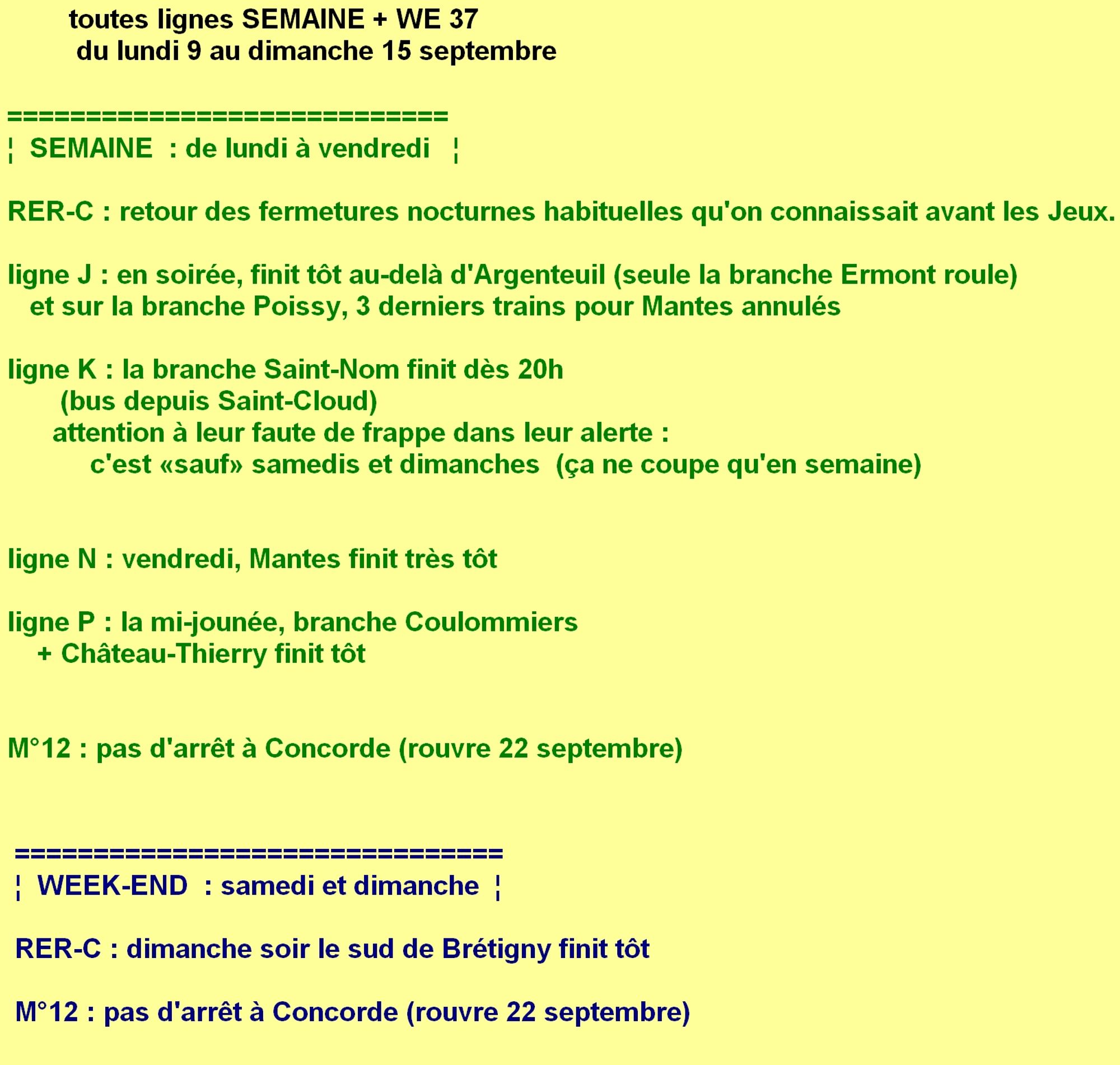 Semaine 37 du lundi 9 au dimanche 13 septembre. ligne C : retour des fermetures nocturnes habituelles qu'on connaissait avant les Jeux. ligne J : en soirée en semaine, finit tôt au-delà d'Argenteuil (sauf la branche Ermont) + sur la branche Poissy, 3 derniers trains pour Mantes annulés en semaine. ligne K : la branche Saint-Nom finit dès 20h en semaine (bus depuis Saint-Cloud) et pas les samedis ni dimanches même si leur alerte dit l'inverse, ils ont fait une faute de frappe. ligne N : vendredi, Mantes finit très tôt. ligne P : la mi-jounée en semaine, branche Coulommiers coupée + en semaine Château-Thierry finit tôt. Enfin pour rappel métro 12 : pas d'arrêt à Concorde (rouvre 22 septembre).