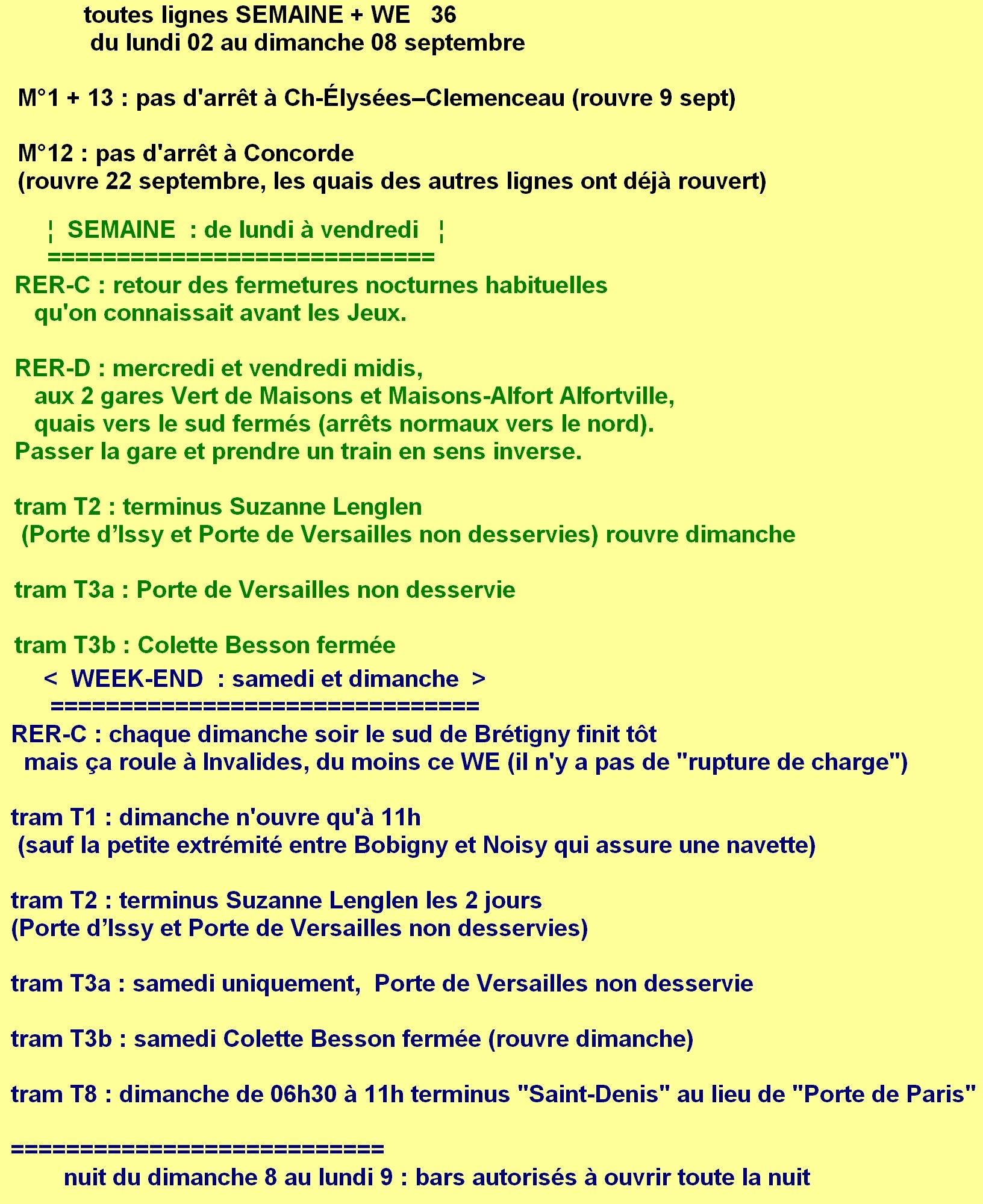 toutes lignes 2 au 8 septembre (semaine 36). métros 1 et 13 : pas d'arrêt à Champs-Élysées Clemenceau (rouvre le 9). métro 12 uniquement : pas d'arrêt à Concorde. / De lundi à vendredi. ligne D : mercredi et vendredi midis, aux 2 gares Vert de Maisons et Maisons-Alfort Alfortville, quais vers le sud fermés (arrêts normaux vers le nord). tram T2 : terminus Suzanne Lenglen (Porte d’Issy et Porte de Versailles non desservies). tram T3a : Porte de Versailles fermé. tram T3b : Colette Besson fermé. / Samedi dimanche. ligne C : dimanche soir le sud de Brétigny finit tôt. Mais ça roule à Invalides ce week-end. tram T1 : dimanche n'ouvre qu'à 11h (sauf l'extrémité entre Bobigny et Noisy qui roule). tram T2 : terminus Suzanne Lenglen (Porte d’Issy et Porte de Versailles non desservies). T3a : samedi uniquement, Porte de Versailles non desservie. T3b : samedi Colette Besson fermée. T8 : dimanche jusqu'à 11h terminus "Saint-Denis" au lieu de "Porte de Paris"