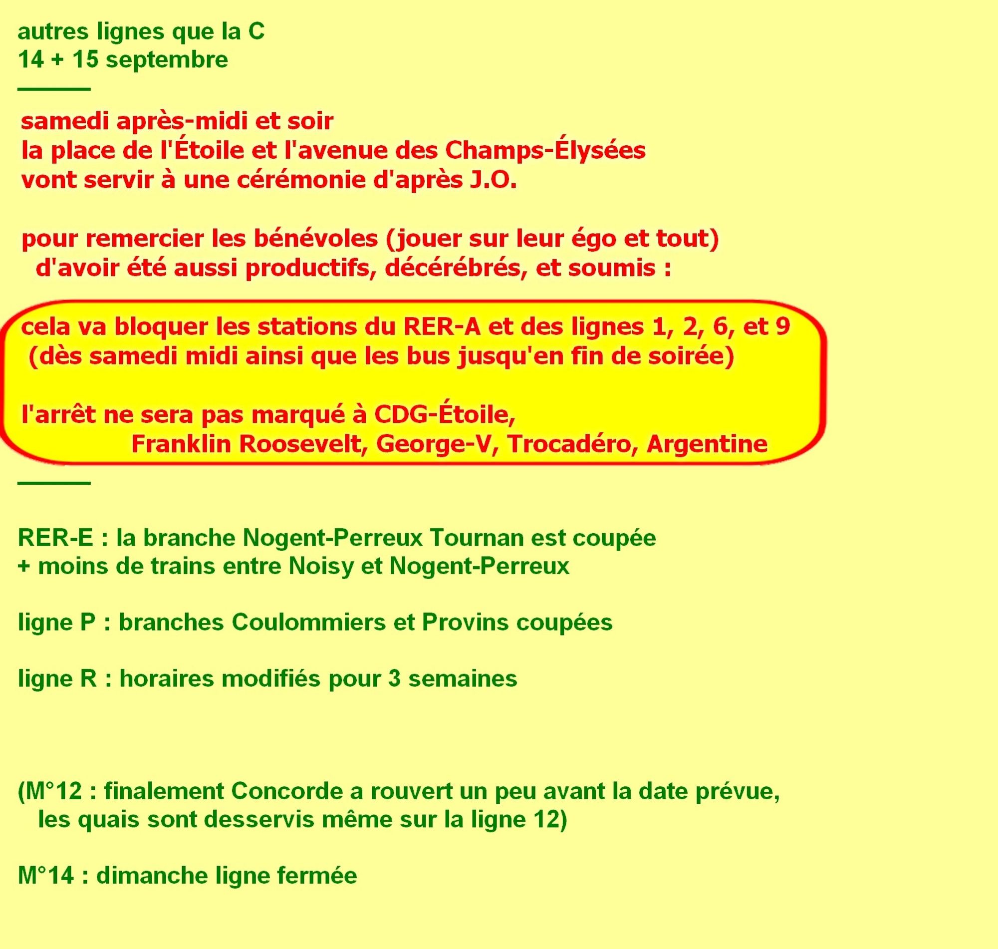 autres lignes que la C, 14 15 septembre. Samedi après-midi et soir la place de l'Étoile et l'avenue des Champs-Élysées vont servir à une cérémonie d'après J.O. ! Pour remercier les bénévoles (jouer sur leur égo et tout) d'avoir été aussi productifs, décérébrés, et soumis : mais cela va bloquer les stations du R.E.R. A et des lignes 1, 2, 6, et 9 (dès samedi midi ainsi que les bus jusqu'en fin de soirée). L'arrêt ne sera pas marqué à CDG-Étoile, Franklin Roosevelt, George-V, Trocadéro, Argentine. Sinon, pour le rester du week-end. Ligne E : la branche Nogent-Perreux Tournan est coupée + moins de trains entre Noisy et Nogent-Perreux. ligne P : branches Coulommiers et Provins coupées. ligne R : horaires modifiés pour 3 semaines. métro 14 : dimanche ligne fermée. (pour info métro 12 : finalement Concorde a rouvert un peu avant la date prévue, les quais sont desservis même sur la ligne 12.)