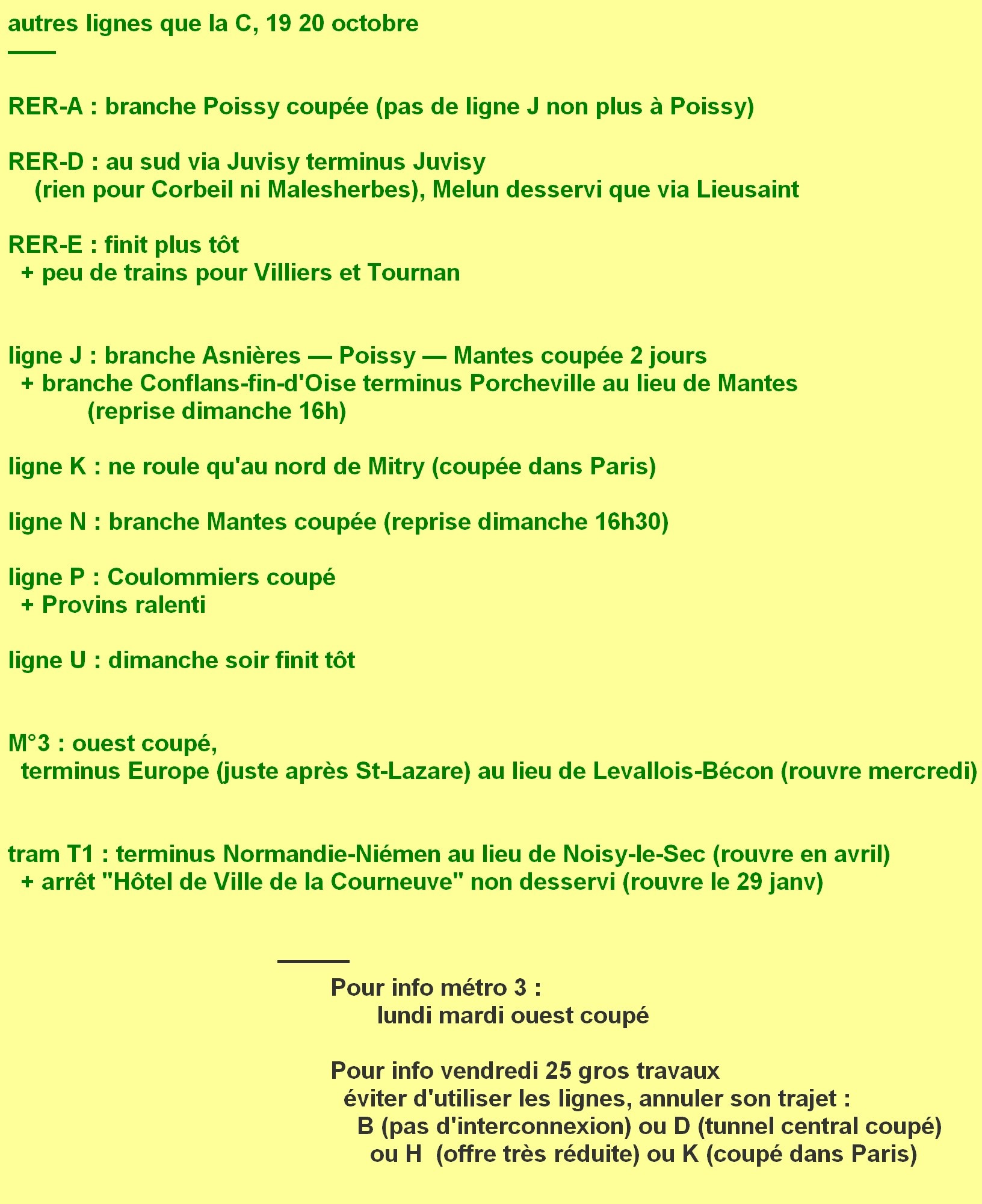 autres lignes que la C, 19 20 octobre. ligne A : branche Poissy coupée (pas de J non plus à Poissy). ligne D : au sud via Juvisy terminus Juvisy (rien à Corbeil ni Malesherbes), Melun desservi via Lieusaint. ligne E : finit plus tôt + peu de trains pour Villiers et Tournan. ligne J : branche Asnières Poissy Mantes coupée 2 jours + branche Conflans-fin-d'Oise terminus Porcheville au lieu de Mantes (reprise dimanche 16h). ligne K : ne roule qu'au nord de Mitry (coupée dans Paris). ligne N : branche Mantes coupée (reprise dimanche 16h30). ligne P : Coulommiers coupé + Provins ralenti. ligne U : dimanche soir finit tôt. métro 3 : ouest coupé, terminus Europe (juste après St-Lazare) au lieu de Levallois-Bécon aussi lundi et mardi (rouvre mercredi). tram T1 : terminus Normandie-Niémen au lieu de Noisy-le-Sec (rouvre en avril) + arrêt "Hôtel de Ville de la Courneuve" non desservi (rouvre le 29 janvier). Pour info vendredi 25 gros travaux, éviter d'utiliser les lignes B (pas d'interconnexion) ou D (tunnel central coupé) ou H (offre très réduite) ou K (coupé dans Paris).