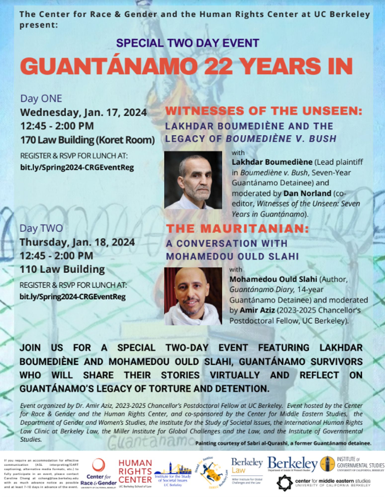 The Center for Race & Gender and the Human Rights Center at UC Berkeley present: SPECIAL TWO DAY EVENT - GUANTÁNAMO 22 YEARS IN.

Day ONE: WITNESSES OF THE UNSEEN: LAKHDAR BOUMEDIÈNE AND THE LEGACY OF BOUMEDIÈNE V. BUSH
Wednesday, Jan. 17, 2024
12:45 - 2:00 PM
170 Law Building (Koret Room)
RSVP: bit.ly/Spring2024-CRGEventReg

Day TWO: THE MAURITANIAN: A CONVERSATION WITH MOHAMEDOU OULD SLAHI
Thursday, Jan. 18, 2024
12:45 - 2:00 PM
110 Law Building
12:45 - 2:00 PM
170 Law Building (Koret Room)
RSVP: bit.ly/Spring2024-CRGEventReg