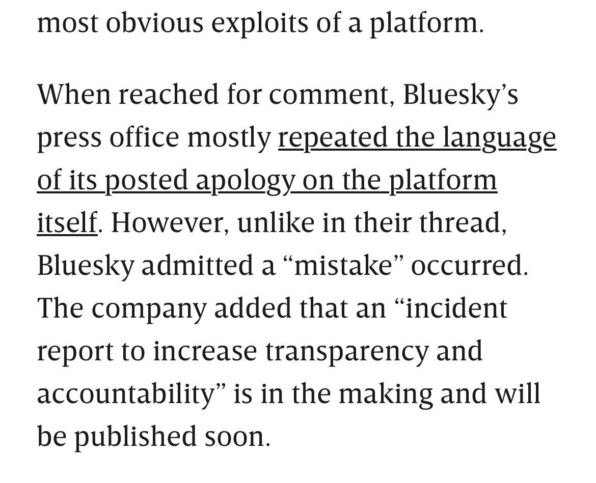 …most obvious exploits of a platform.

When reached for comment , Bluesky’s press office mostly repeated the language of its posted apology in the platform itself. However, unlike in their thread, Bluesky admitted a “mistake” occurred. The company added that an “incident report to increase transparency and accountability” is in the making and will be published soon.