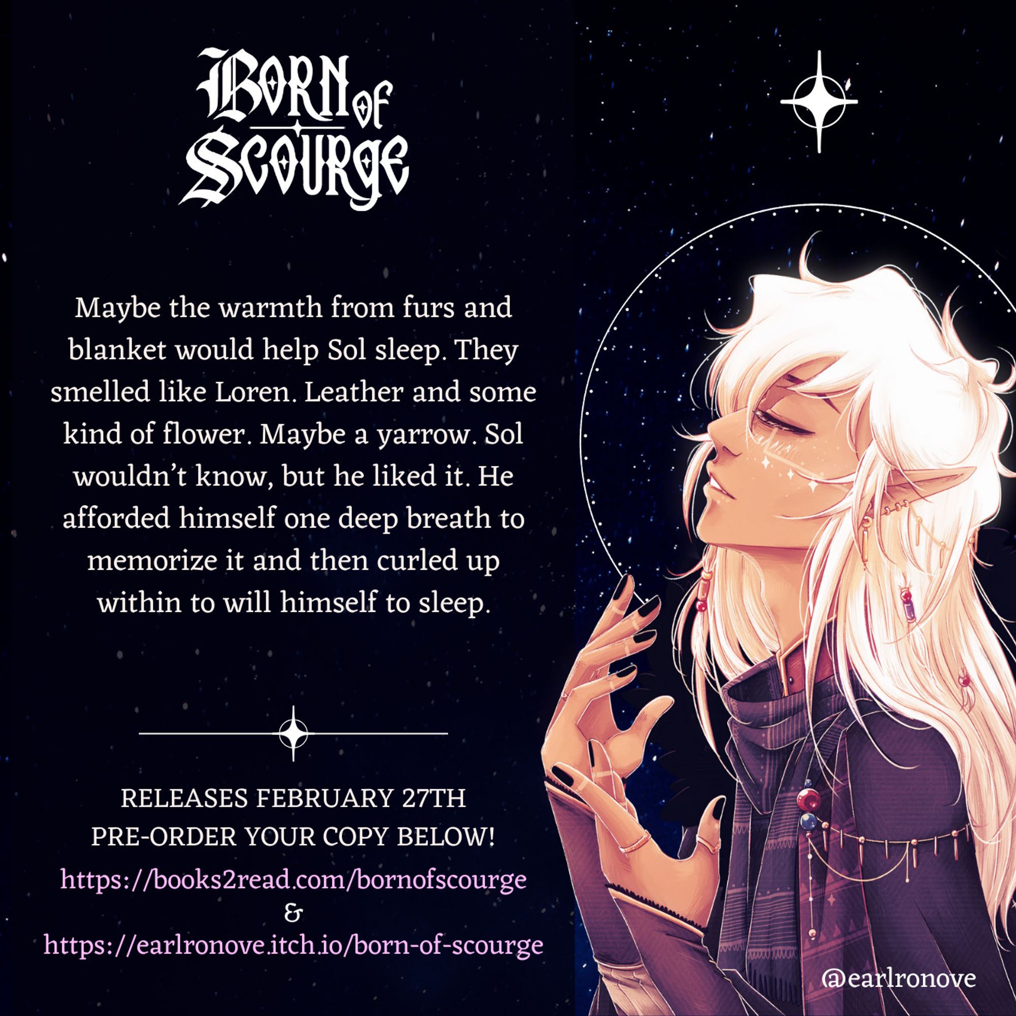 Snippet from Born of Scourge. To the right is Sol from the cover standing in profile as he tilts his head skyward, hands near his chest as though to catch something. Behind him is a white halo and above him is a star.

To the left is the snippet with the logo for Born of Scourge at the top. The snippet says:
"Maybe the warmth from furs and blanket would help Sol sleep. They smelled like Loren. Leather and some kind of flower. Maybe a yarrow. Sol wouldn’t know, but he liked it. He afforded himself one deep breath to memorize it and then curled up within to will himself to sleep."
Below are links to where you can pre-order your copy today. They are: https://books2read.com/bornofscourge 
&
https://earlronove.itch.io/born-of-scourge