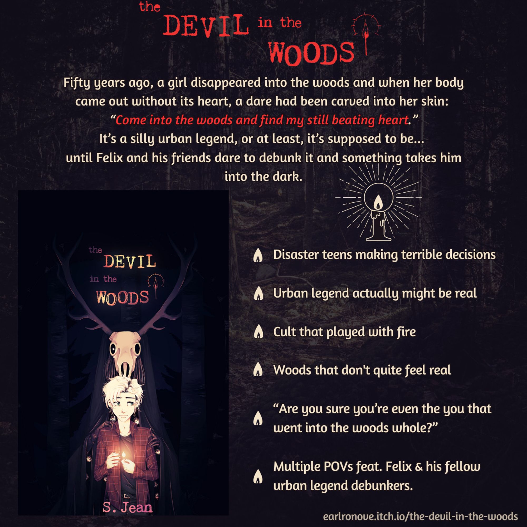 Ad for the Devil in the Woods. The cover is in the lower left corner and around it is text with the book description and some extra information. The description reads: "Fifty years ago, a girl disappeared into the woods and when her body came out without its heart, a dare had been carved into her skin: “Come into the woods and find my still beating heart.” It’s a silly urban legend, or at least, it’s supposed to be... until Felix and his friends dare to debunk it and something takes him into the dark." And the extra information reads: "Disaster teens making terrible decisions
Urban legend actually might be real
Cult that played with fire
Woods that don't quite feel real
“Are you sure you’re even the you that went into the woods whole?”
 Multiple POVs feat. Felix & his fellow urban legend debunkers."