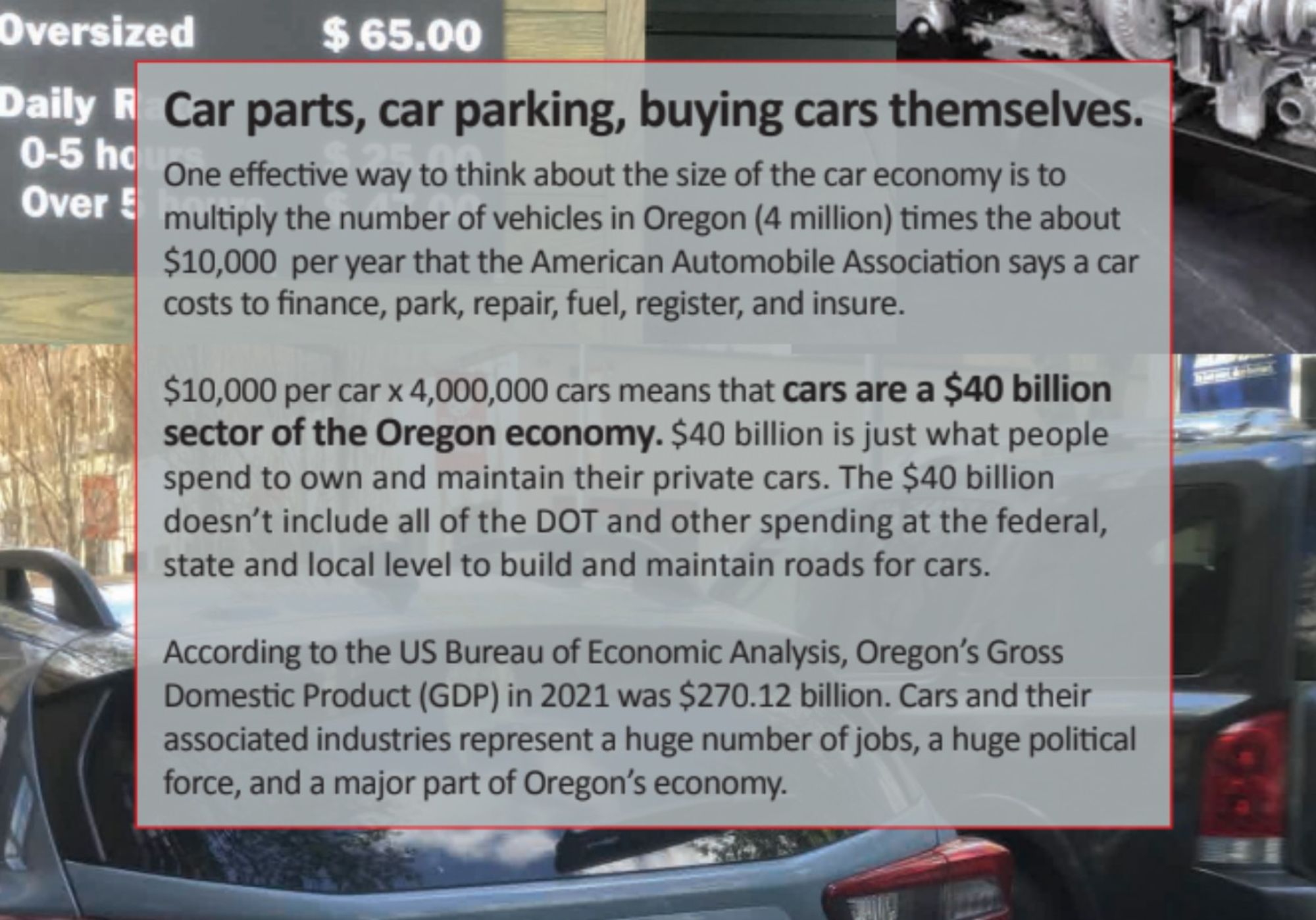 Car parts, car parking, buying cars themselves.

One effective way to think about the size of the car economy is to
multiply the number of vehicles in Oregon (4 million) times the about
$10,000 per year that the American Automobile Association says a car
costs to finance, park, repair, fuel, register, and insure.
$10,000 per car x 4,000,000 cars means that cars are a $40 billion
sector of the Oregon economy

. $40 billion is just what people
spend to own and maintain their private cars. The $40 billion
doesn’t include all of the DOT and other spending at the federal,
state and local level to build and maintain roads for cars.
According to the US Bureau of Economic Analysis, Oregon’s Gross
Domestic Product (GDP) in 2021 was $270.12 billion. Cars and their
associated industries represent a huge number of jobs, a huge political
force, and a major part of Oregon’s economy.

Portland car photos @CathyTuttle 2022

22