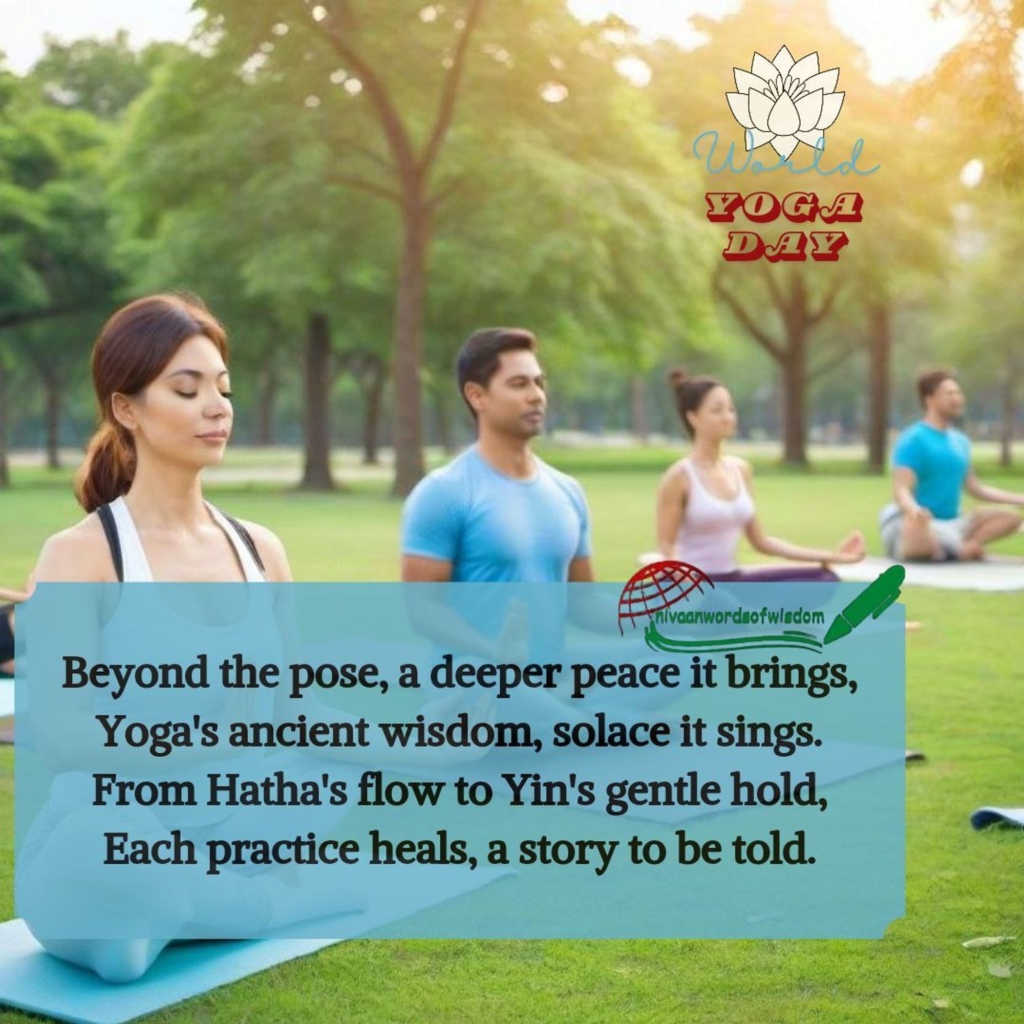 WORLD YOGA DAY

Beyond the pose, a deeper peace it brings,
Yoga's ancient wisdom, solace it sings.
From Hatha's flow to Yin's gentle hold,
Each practice heals, a story to be told.