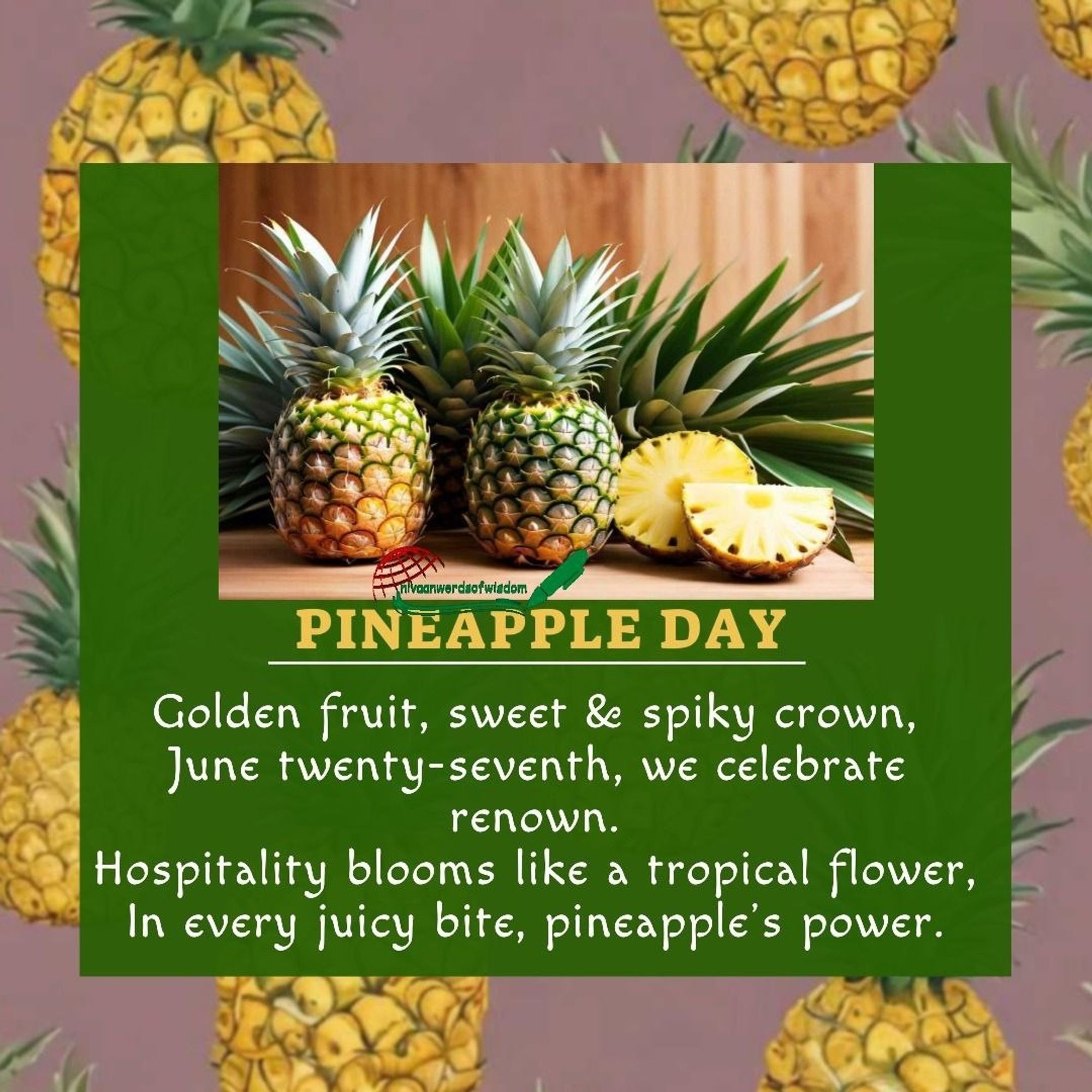 PINEAPPLE DAY 
Golden fruit, sweet and spiky crown, June twenty-seventh, we celebrate renown. Hospitality blooms like a tropical flower, In every juicy bite, pineapple’s power.