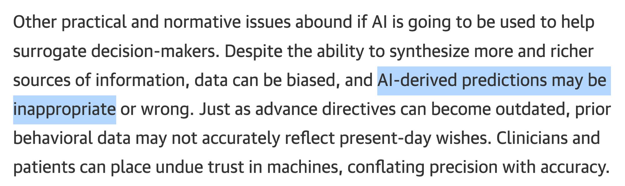 Other practical and normative issues abound if Al is going to be used to help surrogate decision-makers. Despite the ability to synthesize more and richer sources of information, data can be biased, and Al-derived predictions may be inappropriate or wrong. Just as advance directives can become outdated, prior behavioral data may not accurately reflect present-day wishes. Clinicians and patients can place undue trust in machines, conflating precision with accuracy.