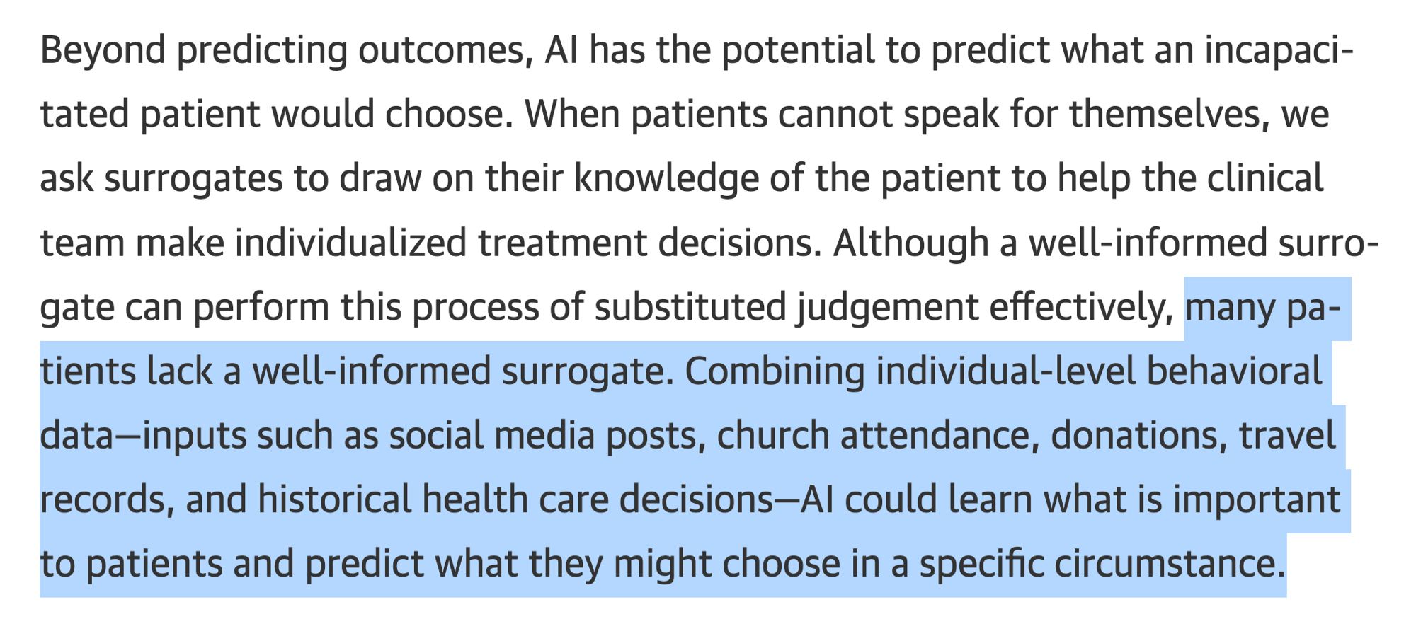 Beyond predicting outcomes, Al has the potential to predict what an incapacitated patient would choose. When patients cannot speak for themselves, we ask surrogates to draw on their knowledge of the patient to help the clinical team make individualized treatment decisions. Although a well-informed surrogate can perform this process of substituted judgement effectively, many patients lack a well-informed surrogate. Combining individual-level behavioral data-inputs such as social media posts, church attendance, donations, travel records, and historical health care decisions-Al could learn what is important to patients and predict what they might choose in a specific circumstance.