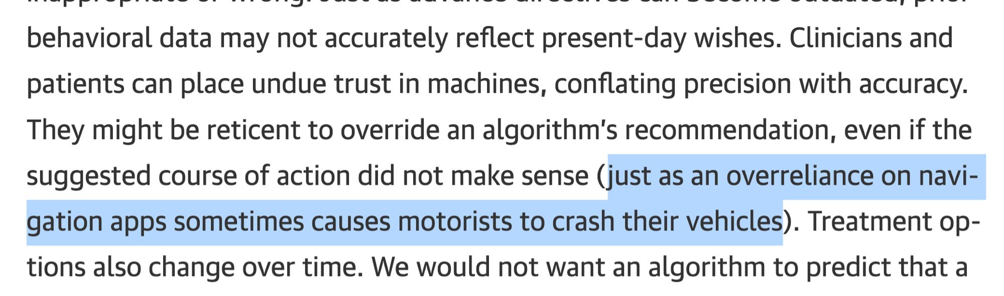 behavioral data may not accurately reflect present-day wishes. Clinicians and patients can place undue trust in machines, conflating precision with accuracy.
They might be reticent to override an algorithm's recommendation, even if the suggested course of action did not make sense (just as an overreliance on navigation apps sometimes causes motorists to crash their vehicles). Treatment options also change over time. We would not want an algorithm to predict that a...