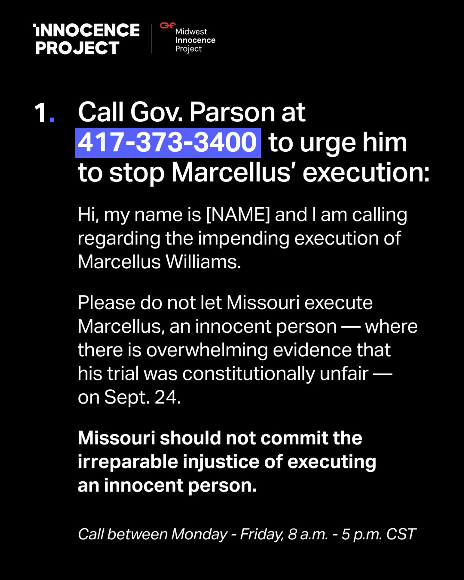 INNOCENCE PROJECT


1. Call Gov. Parson at 417-373-3400 to urge him to stop Marcellus' execution:

script:

Hi, my name is [NAME] and I am calling regarding the impending execution of Marcellus Williams.

Please do not let Missouri execute Marcellus, an innocent person — where there is overwhelming evidence that his trial was constitutionally unfair — on Sept. 24.

Missouri should not commit the irreparable injustice of executing an innocent person.

Call between Monday - Friday, 8 a.m. - 5 p.m. CST