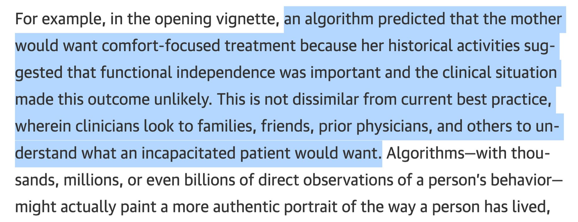 For example, in the opening vignette, an algorithm predicted that the mother would want comfort-focused treatment because her historical activities suggested that functional independence was important and the clinical situation made this outcome unlikely. This is not dissimilar from current best practice, wherein clinicians look to families, friends, prior physicians, and others to understand what an incapacitated patient would want. Algorithms-with thou-sands, millions, or even billions of direct observations of a person's behavior-might actually paint a more authentic portrait of the way a person has lived,