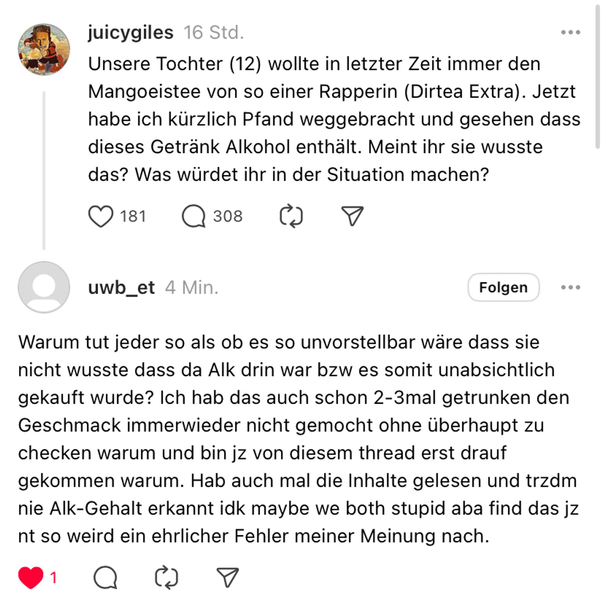 Threadskonversation:
juicygiles 16 Std.
• • •
Unsere Tochter (12) wollte in letzter Zeit immer den Mangoeistee von so einer Rapperin (Dirtea Extra). Jetzt habe ich kürzlich Pfand weggebracht und gesehen dass dieses Getränk Alkohol enthält. Meint ihr sie wusste das? Was würdet ihr in der Situation machen?
181
Q 308

uwb_et 4 Min.
Folgen
Warum tut jeder so als ob es so unvorstellbar wäre dass sie nicht wusste dass da Alk drin war bzw es somit unabsichtlich gekauft wurde? Ich hab das auch schon 2-3mal getrunken den Geschmack immerwieder nicht gemocht ohne überhaupt zu checken warum und bin jz von diesem thread erst drauf gekommen warum. Hab auch mal die Inhalte gelesen und trzdm nie Alk-Gehalt erkannt idk maybe we both stupid aba find das jz nt so weird ein ehrlicher Fehler meiner Meinung nach.