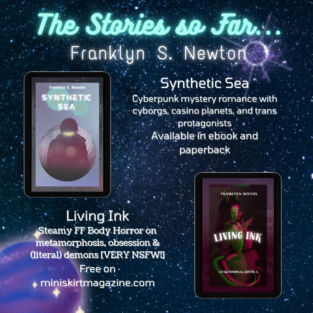 The stories so far... By Franklyn S Newton.
Synthetic Sea available in ebook and paperback, a cyberpunk mystery romance with cyborgs and trans protagonists 
Living Ink free in miniskirtmagazine a steamy FF body horror