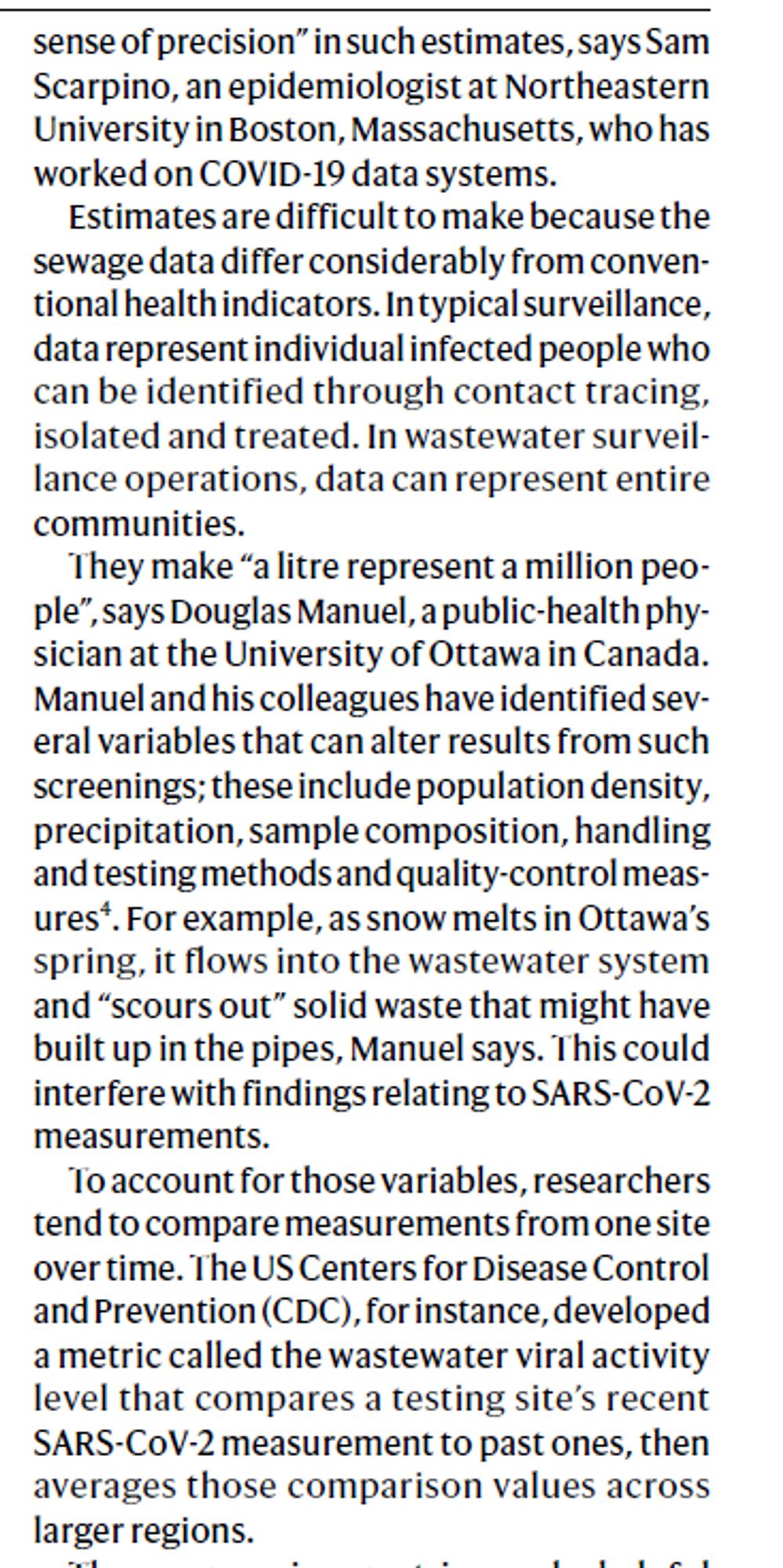 sense of precision” in such estimates, says Sam
Scarpino, an epidemiologist at Northeastern
University in Boston, Massachusetts, who has
worked on COVID-19 data systems.
Estimates are difficult to make because the
sewage data differ considerably from conventional
health indicators. In typical surveillance,
data represent individual infected people who
can be identified through contact tracing,
isolated and treated. In wastewater surveillance
operations, data can represent entire
communities.
They make “a litre represent a million people”,
says Douglas Manuel, a public-health physician
at the University of Ottawa in Canada.
Manuel and his colleagues have identified several
variables that can alter results from such
screenings; these include population density,
precipitation, sample composition, handling
and testing methods and quality-control measures4.
For example, as snow melts in Ottawa’s
spring, it flows into the wastewater system
and “scours out” solid waste...